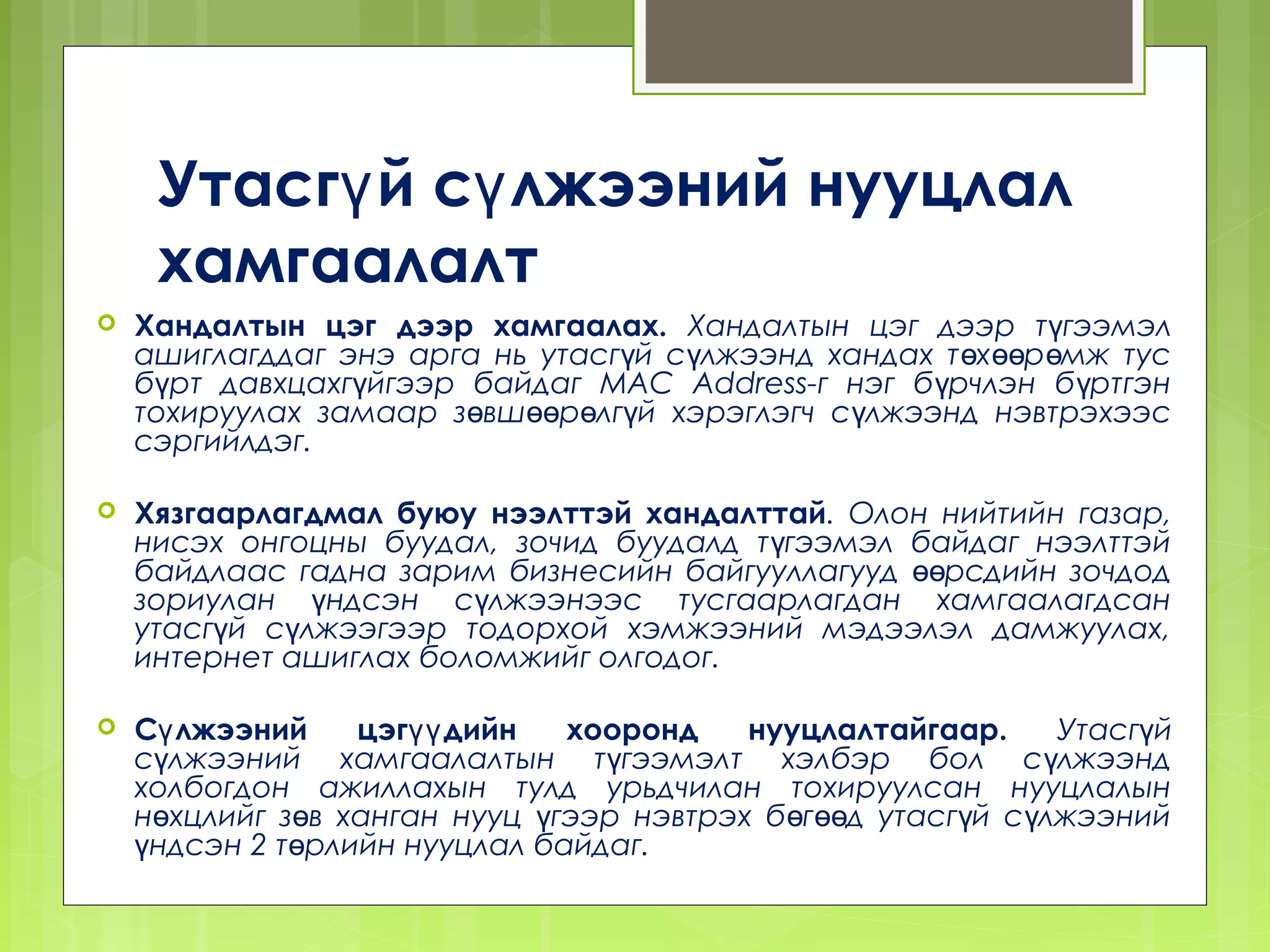 Утасгү й сү лжээний нууцлал
     хамгаалалт
   Хандалтын цэг дээр хамгаалах. Хандалтын цэг дээр түгээмэл
    ашиглагддаг энэ арга нь утасгүй сүлжээнд хандах т өх өөр өмж тус
    бүрт давхцахгүйгээр байдаг MAC Address-г нэг б үрчлэн б үртгэн
    тохируулах замаар зөвшөөрөлгүй хэрэглэгч сүлжээнд нэвтрэхээс
    сэргийлдэг.

   Хязгаарлагдмал буюу нээлттэй хандалттай. Олон нийтийн газар,
    нисэх онгоцны буудал, зочид буудалд т үгээмэл байдаг нээлттэй
    байдлаас гадна зарим бизнесийн байгууллагууд өөрсдийн зочдод
    зориулан үндсэн сүлжээнээс тусгаарлагдан хамгаалагдсан
    утасгүй сүлжээгээр тодорхой хэмжээний мэдээлэл дамжуулах,
    интернет ашиглах боломжийг олгодог.

   Сү лжээний    цэгүү дийн   хооронд    нууцлалтайгаар.       Утасгүй
    сүлжээний хамгаалалтын түгээмэлт хэлбэр бол с үлжээнд
    холбогдон ажиллахын тулд урьдчилан тохируулсан нууцлалын
    нөхцлийг зөв ханган нууц үгээр нэвтрэх бөг өөд утасг үй с үлжээний
    үндсэн 2 төрлийн нууцлал байдаг.
 