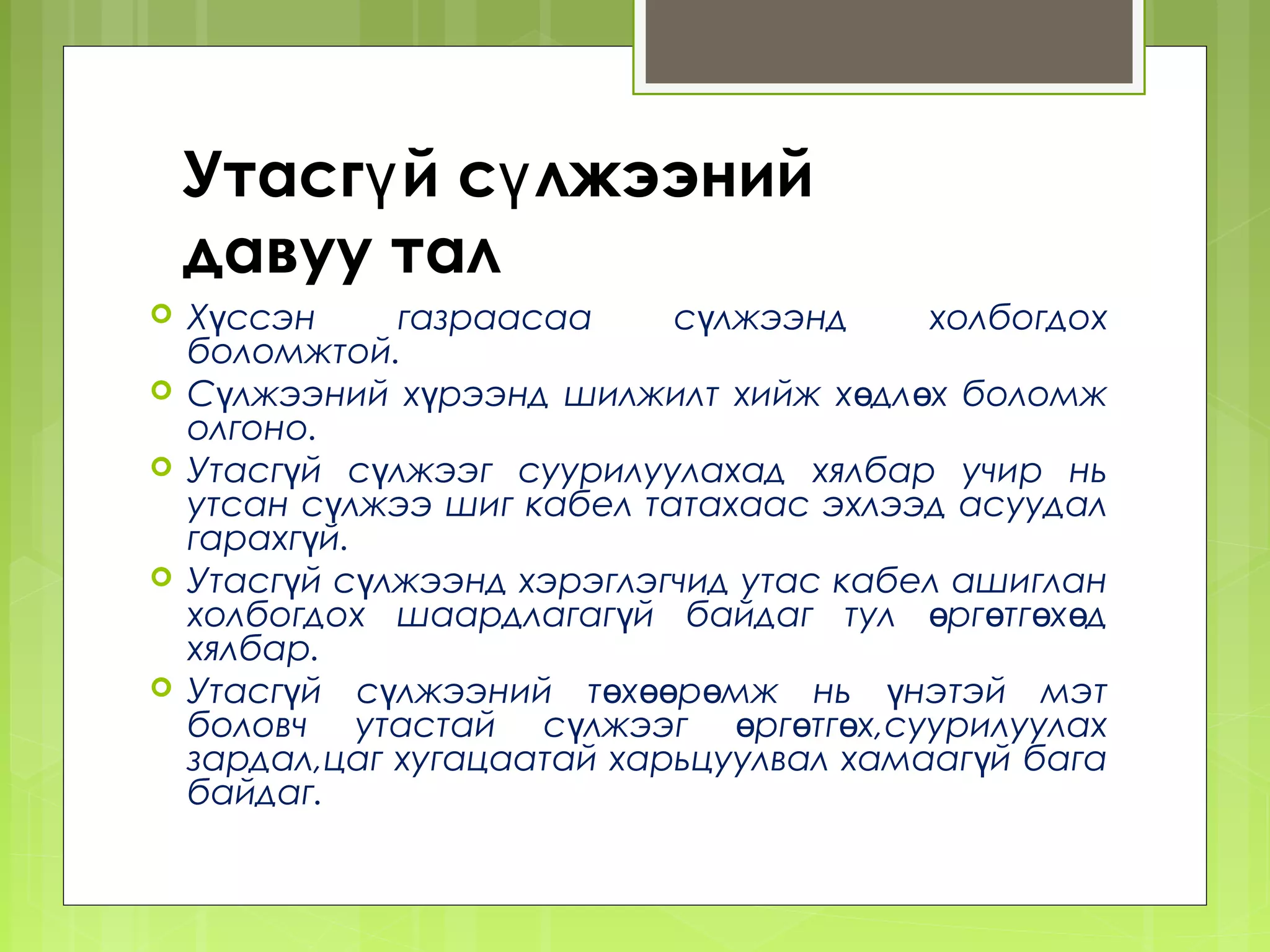 Утасгү й сү лжээний
    давуу тал
   Хүссэн     газраасаа     сүлжээнд     холбогдох
    боломжтой.
   Сүлжээний хүрээнд шилжилт хийж хөдл өх боломж
    олгоно.
   Утасгүй сүлжээг суурилуулахад хялбар учир нь
    утсан сүлжээ шиг кабел татахаас эхлээд асуудал
    гарахгүй.
   Утасгүй сүлжээнд хэрэглэгчид утас кабел ашиглан
    холбогдох шаардлагагүй байдаг тул өрг өтгөхөд
    хялбар.
   Утасгүй сүлжээний төхөөрөмж нь үнэтэй мэт
    боловч утастай сүлжээг өргөтгөх,суурилуулах
    зардал,цаг хугацаатай харьцуулвал хамааг үй бага
    байдаг.
 