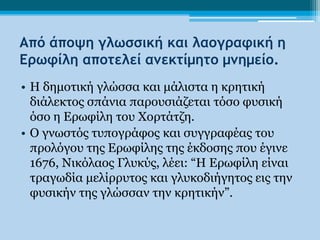 Από άποψη γλωσσική και λαογραφική η
Ερωφίλη αποτελεί αμεκτίμητο μμημείο.
• Η δημοηική γλώζζα και μάλιζηα η κρηηική
  διάλεκηος ζπάνια παροσζιάζεηαι ηόζο θσζική
  όζο η Ερωθίλη ηοσ Χορηάηζη.
• Ο γνωζηός ησπογράθος και ζσγγραθέας ηοσ
  προλόγοσ ηης Ερωθίλης ηης έκδοζης ποσ έγινε
  1676, Νικόλαος Γλσκύς, λέει: “Η Ερωθίλη είναι
  ηραγωδία μελίρρσηος και γλσκοδιήγηηος εις ηην
  θσζικήν ηης γλώζζαν ηην κρηηικήν”.
 