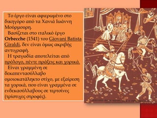 Το έργο είναι αφιερωμένο στο
δικηγόρο από τα Χανιά Ιωάννη
Μούρμουρη.
  Βασίζεται στο ιταλικό έργο
Orbecche (1541) του Giovani Batista
Giraldi, δεν είναι όμως ακριβής
αντιγραφή.
  Η τραγωδία αποτελείται από
πρόλογο, πέντε πράξεις και χορικά.
  Είναι γραμμένη σε
δεκαπεντασύλλαβο
ομοιοκατάληκτο στίχο, με εξαίρεση
τα χορικά, που είναι γραμμένα σε
ενδεκασύλλαβους σε τερτσίνες
(τρίστιχες στροφές).
 