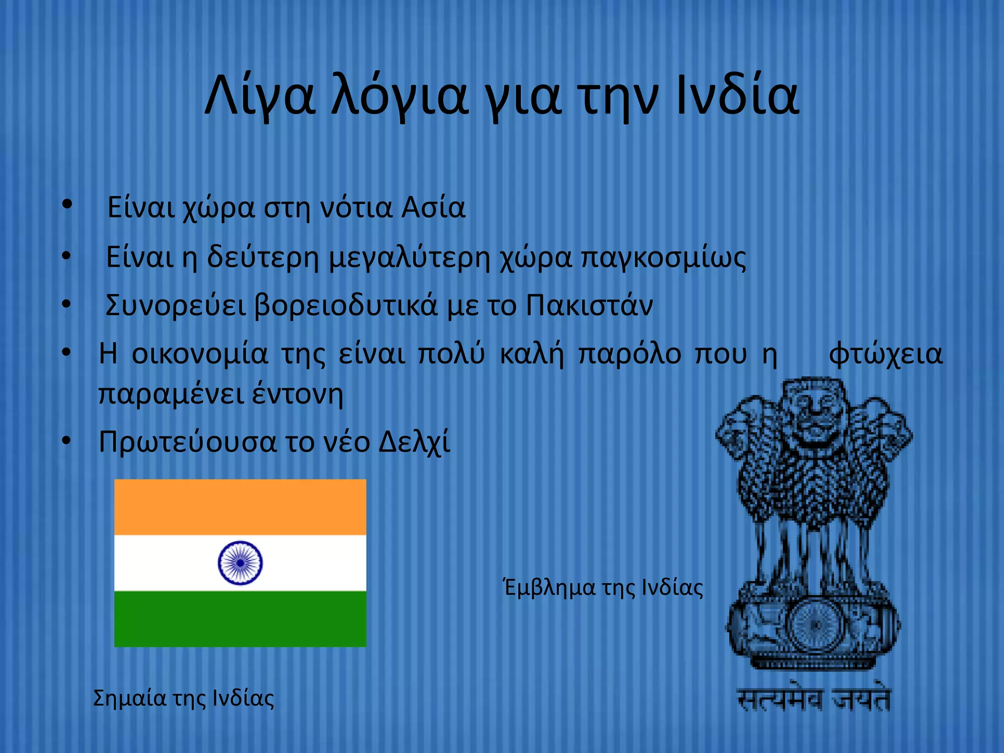 Λίγα λόγια για τθν Ινδία
• Είναι χϊρα ςτθ νότια Αςία
• Είναι θ δεφτερθ μεγαλφτερθ χϊρα παγκοςμίωσ
• Συνορεφει βορειοδυτικά με το Πακιςτάν
• Η οικονομία τθσ είναι πολφ καλι παρόλο που θ     φτϊχεια
  παραμζνει ζντονθ
• Πρωτεφουςα το νζο Δελχί



                              Ζμβλθμα τθσ Ινδίασ



  Σθμαία τθσ Ινδίασ
 