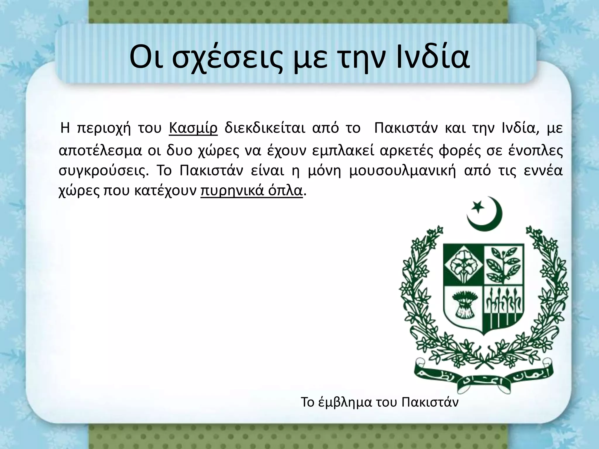 Οι ςχζςεισ με τθν Ινδία
Η περιοχι του Καςμίρ διεκδικείται από το Πακιςτάν και τθν Ινδία, με
αποτζλεςμα οι δυο χϊρεσ να ζχουν εμπλακεί αρκετζσ φορζσ ςε ζνοπλεσ
ςυγκροφςεισ. Το Πακιςτάν είναι θ μόνθ μουςουλμανικι από τισ εννζα
χϊρεσ που κατζχουν πυρθνικά όπλα.




                                Το ζμβλθμα του Πακιςτάν
 