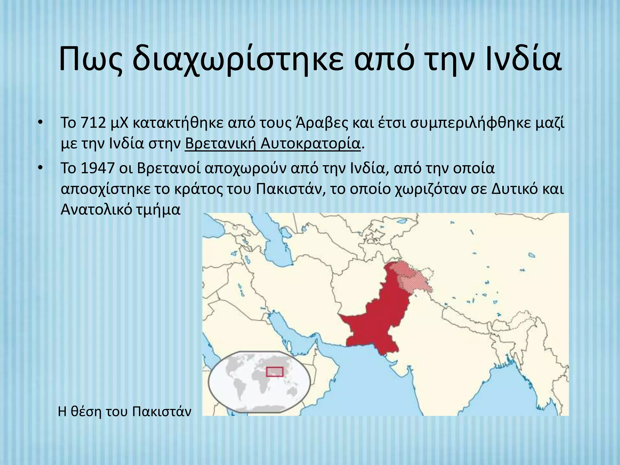 Πωσ διαχωρίςτθκε από τθν Ινδία
• Το 712 μΧ κατακτικθκε από τουσ Άραβεσ και ζτςι ςυμπεριλιφκθκε μαηί
  με τθν Ινδία ςτθν Βρετανικι Αυτοκρατορία.
• Το 1947 οι Βρετανοί αποχωροφν από τθν Ινδία, από τθν οποία
  αποςχίςτθκε το κράτοσ του Πακιςτάν, το οποίο χωριηόταν ςε Δυτικό και
  Ανατολικό τμιμα




  Η κζςθ του Πακιςτάν
 
