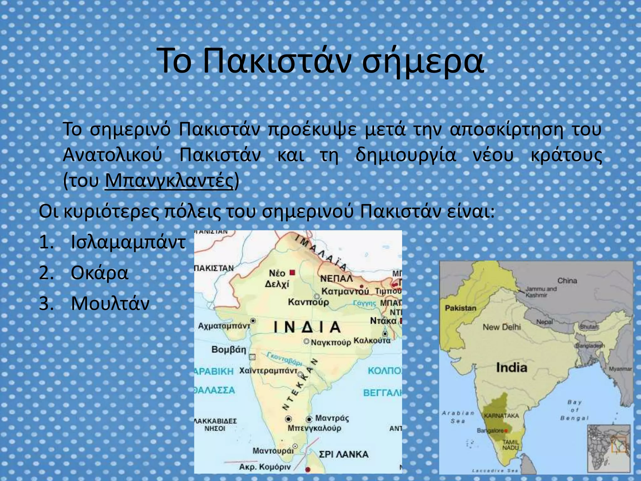 Το Πακιςτάν ςιμερα
   Το ςθμερινό Πακιςτάν προζκυψε μετά τθν αποςκίρτθςθ του
   Ανατολικοφ Πακιςτάν και τθ δθμιουργία νζου κράτουσ
   (του Μπανγκλαντζσ)
Οι κυριότερεσ πόλεισ του ςθμερινοφ Πακιςτάν είναι:
1. Ιςλαμαμπάντ
2. Οκάρα
3. Μουλτάν
 