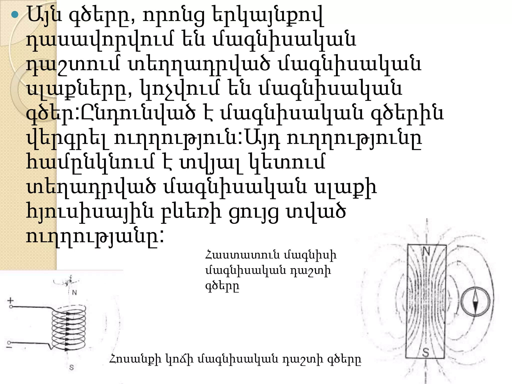    Այն գծերը, որոնց երկայնքով
    դասավորվում են մագնիսական
    դաշտում տեղղադրված մագնիսական
    սլաքները, կոչվում են մագնիսական
    գծեր:Ընդունված է մագնիսական գծերին
    վերգրել ուղղություն:Այդ ուղղությունը
    համընկնում է տվյալ կետում
    տեղադրված մագնիսական սլաքի
    հյուսիսային բևեռի ցույց տված
    ուղղությանը:
                        Հաստատուն մագնիսի
                        մագնիսական դաշտի
                        գծերը




           Հոսանքի կոճի մագնիսական դաշտի գծերը
 