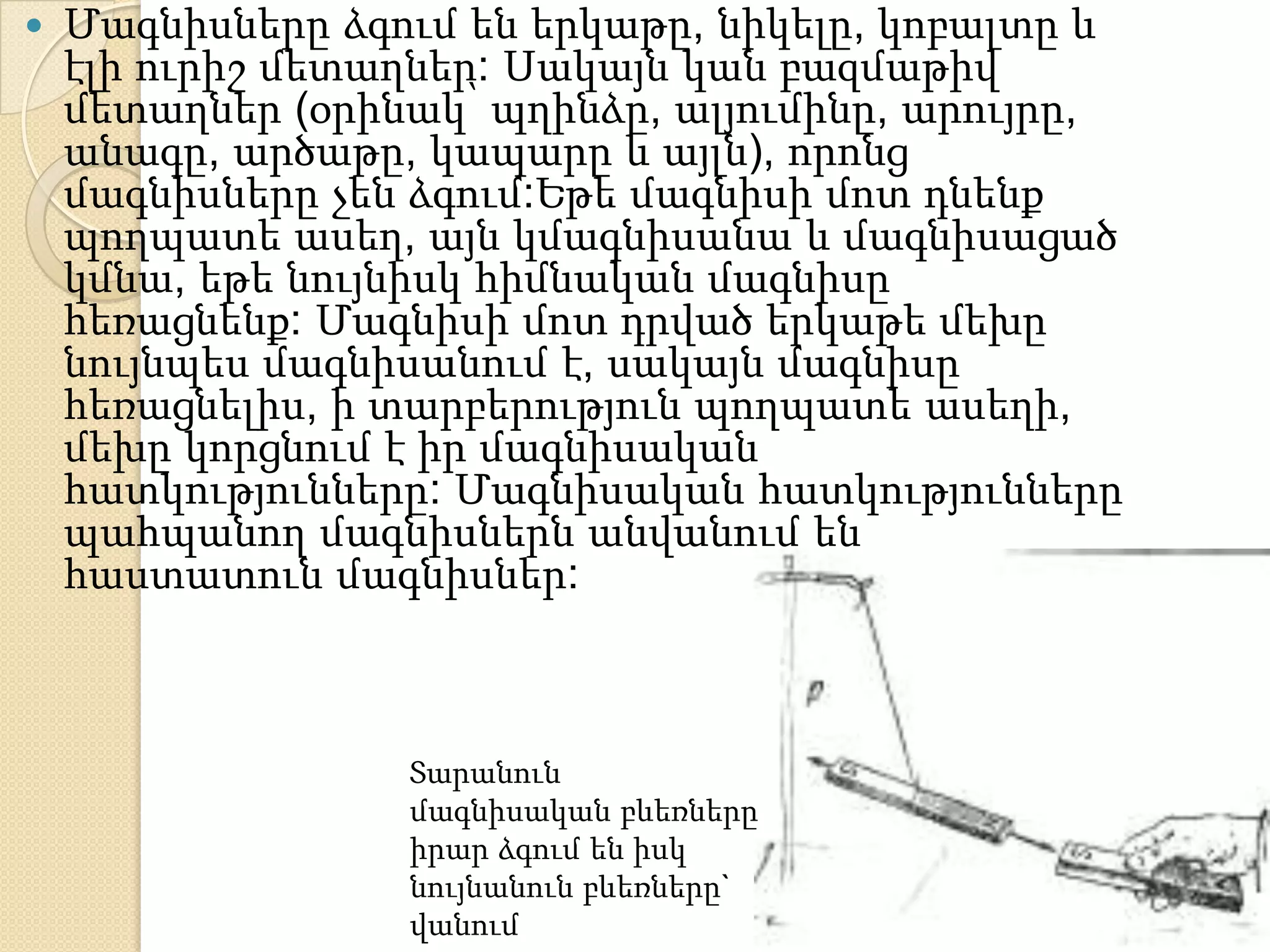    Մագնիսները ձգում են երկաթը, նիկելը, կոբալտը և
    էլի ուրիշ մետաղներ: Սակայն կան բազմաթիվ
    մետաղներ (օրինակ՝ պղինձը, ալյումինը, արույրը,
    անագը, արծաթը, կապարը և այլն), որոնց
    մագնիսները չեն ձգում:Եթե մագնիսի մոտ դնենք
    պողպատե ասեղ, այն կմագնիսանա և մագնիսացած
    կմնա, եթե նույնիսկ հիմնական մագնիսը
    հեռացնենք: Մագնիսի մոտ դրված երկաթե մեխը
    նույնպես մագնիսանում է, սակայն մագնիսը
    հեռացնելիս, ի տարբերություն պողպատե ասեղի,
    մեխը կորցնում է իր մագնիսական
    հատկությունները: Մագնիսական հատկությունները
    պահպանող մագնիսներն անվանում են
    հաստատուն մագնիսներ:



                  Տարանուն
                  մագնիսական բևեռները
                  իրար ձգում են իսկ
                  նույնանուն բևեռները`
                  վանում
 