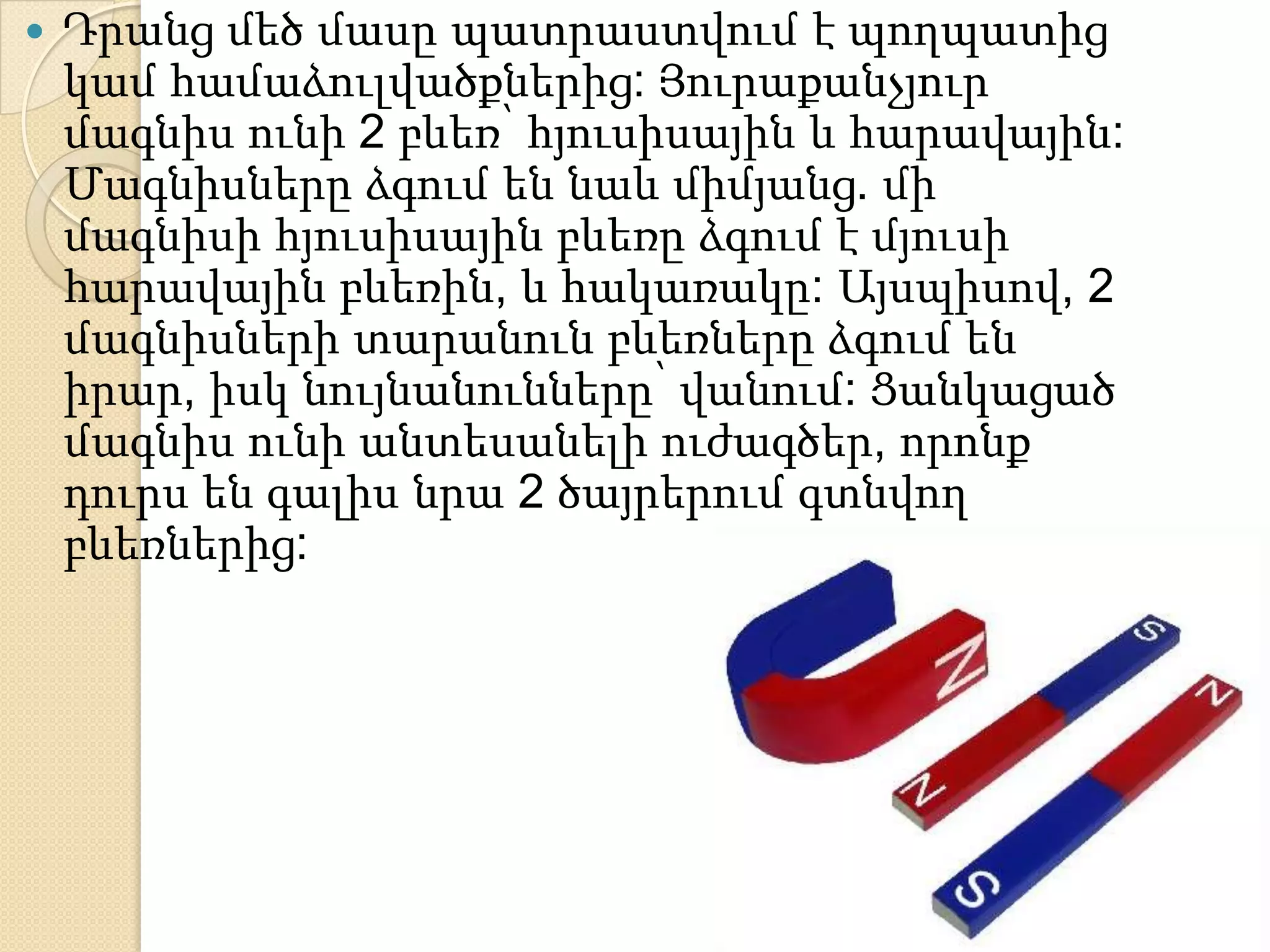    Դրանց մեծ մասը պատրաստվում է պողպատից
    կամ համաձուլվածքներից: Յուրաքանչյուր
    մագնիս ունի 2 բևեռ՝ հյուսիսային և հարավային:
    Մագնիսները ձգում են նաև միմյանց. մի
    մագնիսի հյուսիսային բևեռը ձգում է մյուսի
    հարավային բևեռին, և հակառակը: Այսպիսով, 2
    մագնիսների տարանուն բևեռները ձգում են
    իրար, իսկ նույնանունները՝ վանում: Ցանկացած
    մագնիս ունի անտեսանելի ուժագծեր, որոնք
    դուրս են գալիս նրա 2 ծայրերում գտնվող
    բևեռներից:
 