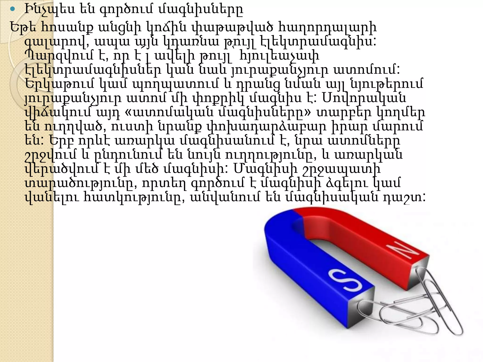  Ինչպես են գործում մագնիսները
Եթե հոսանք անցնի կոճին փաթաթված հաղորդալարի
  գալարով, ապա այն կդառնա թույլ էլեկտրամագնիս:
  Պարզվում է, որ է՜լ ավելի թույլ՝ հյուլեաչափ
  էլեկտրամագնիսներ կան նաև յուրաքանչյուր ատոմում:
  Երկաթում կամ պողպատում և դրանց նման այլ նյութերում
  յուրաքանչյուր ատոմ մի փոքրիկ մագնիս է: Սովորական
  վիճակում այդ «ատոմական մագնիսները» տարբեր կողմեր
  են ուղղված, ուստի նրանք փոխադարձաբար իրար մարում
  են: Երբ որևէ առարկա մագնիսանում է, նրա ատոմները
  շրջվում և ընդունում են նույն ուղղությունը, և առարկան
  վերածվում է մի մեծ մագնիսի: Մագնիսի շրջապատի
  տարածությունը, որտեղ գործում է մագնիսի ձգելու կամ
  վանելու հատկությունը, անվանում են մագնիսական դաշտ:
 