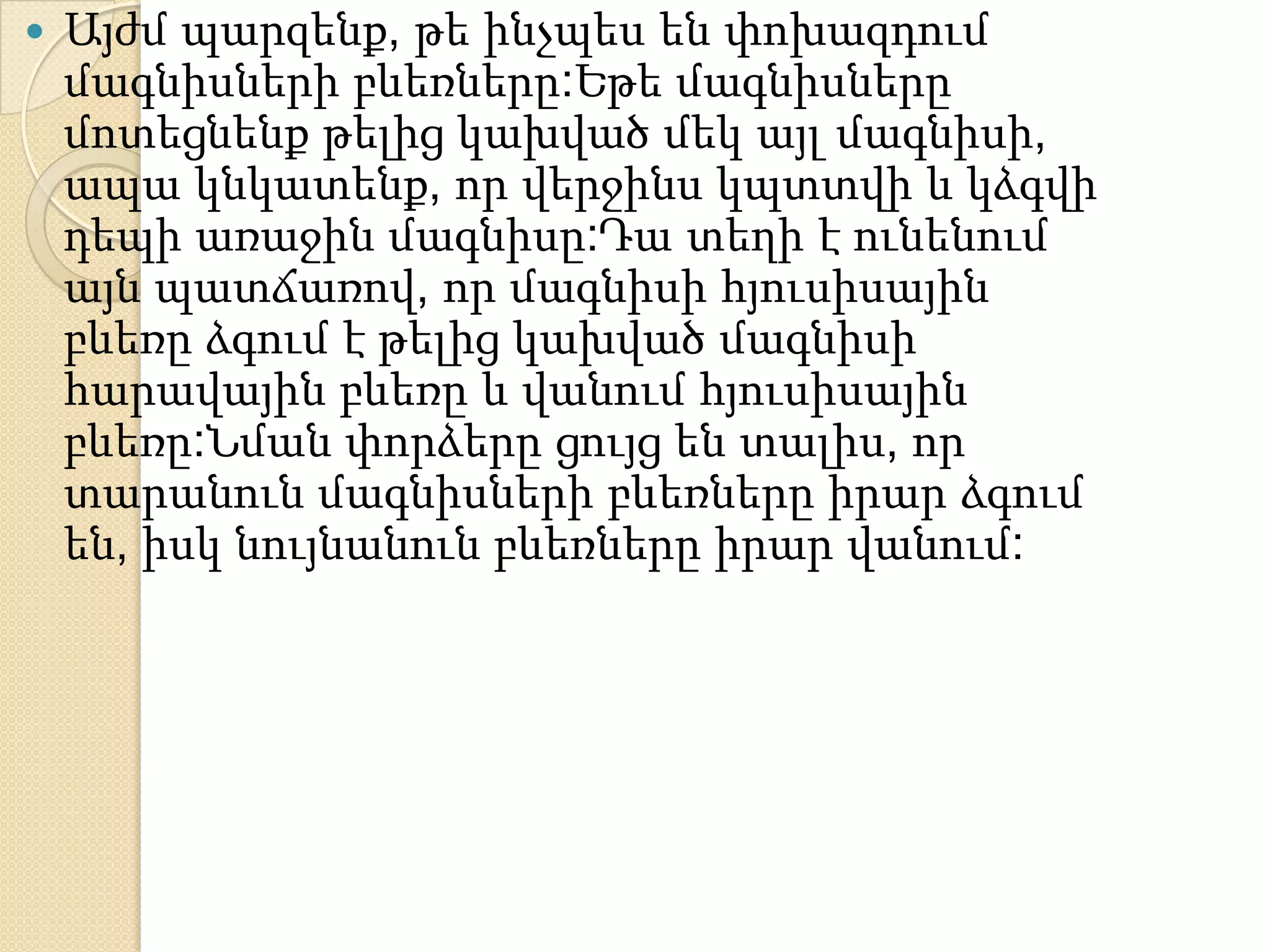    Այժմ պարզենք, թե ինչպես են փոխազդում
    մագնիսների բևեռները:Եթե մագնիսները
    մոտեցնենք թելից կախված մեկ այլ մագնիսի,
    ապա կնկատենք, որ վերջինս կպտտվի և կձգվի
    դեպի առաջին մագնիսը:Դա տեղի է ունենում
    այն պատճառով, որ մագնիսի հյուսիսային
    բևեռը ձգում է թելից կախված մագնիսի
    հարավային բևեռը և վանում հյուսիսային
    բևեռը:Նման փորձերը ցույց են տալիս, որ
    տարանուն մագնիսների բևեռները իրար ձգում
    են, իսկ նույնանուն բևեռները իրար վանում:
 
