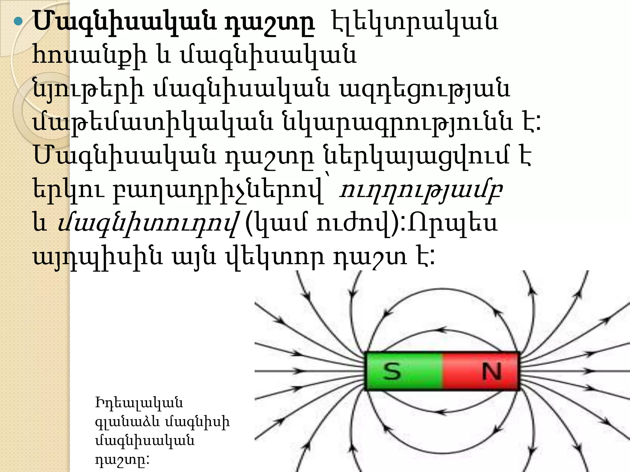    Մագնիսական դաշտը էլեկտրական
    հոսանքի և մագնիսական
    նյութերի մագնիսական ազդեցության
    մաթեմատիկական նկարագրությունն է:
    Մագնիսական դաշտը ներկայացվում է
    երկու բաղադրիչներով՝ ուղղությամբ
    և մագնիտուդով (կամ ուժով):Որպես
    այդպիսին այն վեկտոր դաշտ է:




       Իդեալական
       գլանաձև մագնիսի
       մագնիսական
       դաշտը:
 