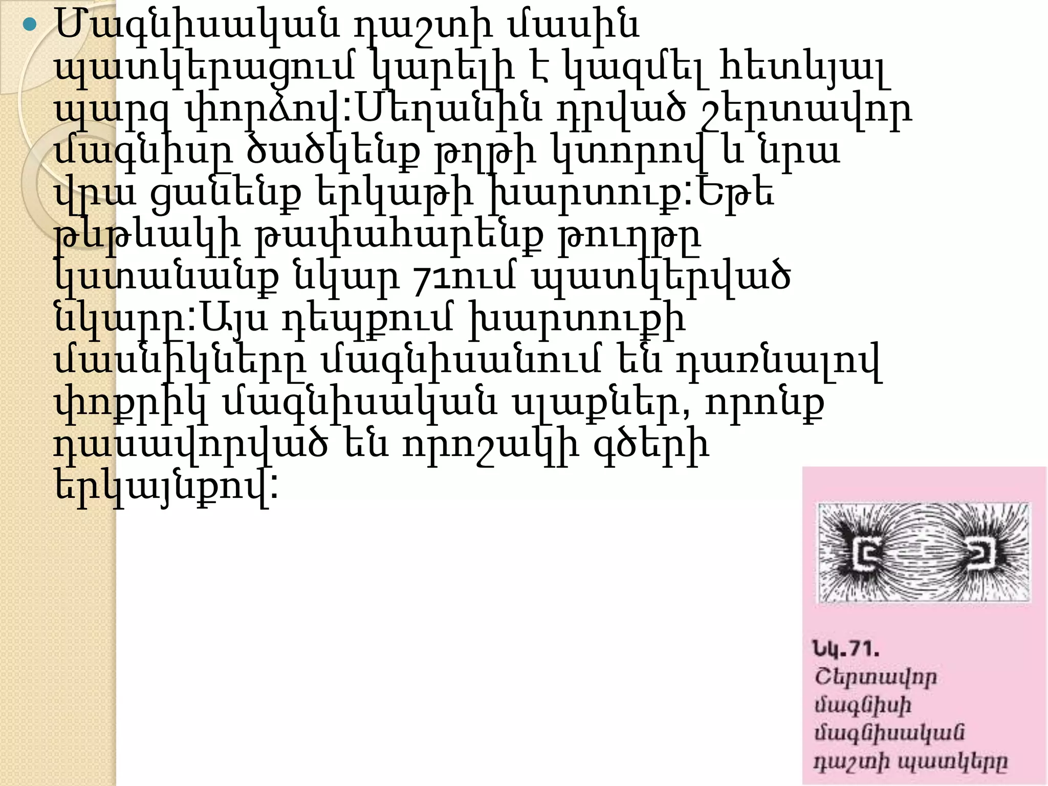    Մագնիսական դաշտի մասին
    պատկերացում կարելի է կազմել հետևյալ
    պարզ փորձով:Սեղանին դրված շերտավոր
    մագնիսը ծածկենք թղթի կտորով և նրա
    վրա ցանենք երկաթի խարտուք:Եթե
    թևթևակի թափահարենք թուղթը
    կստանանք նկար 71ում պատկերված
    նկարը:Այս դեպքում խարտուքի
    մասնիկները մագնիսանում են դառնալով
    փոքրիկ մագնիսական սլաքներ, որոնք
    դասավորված են որոշակի գծերի
    երկայնքով:
 