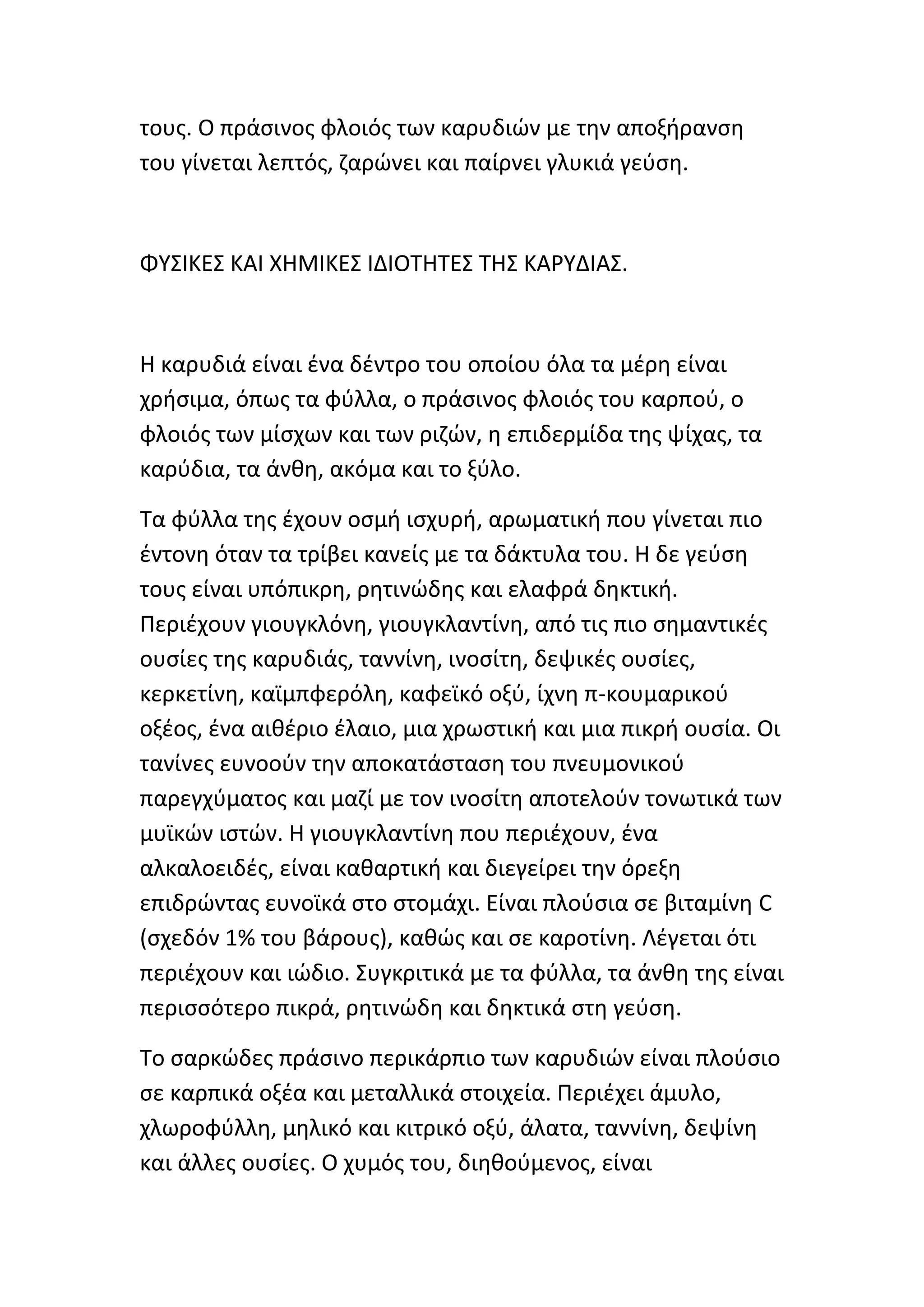 τουσ. Ο πράςινοσ φλοιόσ των καρυδιϊν με τθν αποξιρανςθ
του γίνεται λεπτόσ, ηαρϊνει και παίρνει γλυκιά γεφςθ.



ΦΥΣΙΚΕΣ ΚΑΙ ΧΗΜΙΚΕΣ ΙΔΙΟΤΗΤΕΣ ΤΗΣ ΚΑ΢ΥΔΙΑΣ.



Η καρυδιά είναι ζνα δζντρο του οποίου όλα τα μζρθ είναι
χριςιμα, όπωσ τα φφλλα, ο πράςινοσ φλοιόσ του καρποφ, ο
φλοιόσ των μίςχων και των ριηϊν, θ επιδερμίδα τθσ ψίχασ, τα
καρφδια, τα άνκθ, ακόμα και το ξφλο.

Τα φφλλα τθσ ζχουν οςμι ιςχυρι, αρωματικι που γίνεται πιο
ζντονθ όταν τα τρίβει κανείσ με τα δάκτυλα του. Η δε γεφςθ
τουσ είναι υπόπικρθ, ρθτινϊδθσ και ελαφρά δθκτικι.
Ρεριζχουν γιουγκλόνθ, γιουγκλαντίνθ, από τισ πιο ςθμαντικζσ
ουςίεσ τθσ καρυδιάσ, ταννίνθ, ινοςίτθ, δεψικζσ ουςίεσ,
κερκετίνθ, καϊμπφερόλθ, καφεϊκό οξφ, ίχνθ π-κουμαρικοφ
οξζοσ, ζνα αικζριο ζλαιο, μια χρωςτικι και μια πικρι ουςία. Οι
τανίνεσ ευνοοφν τθν αποκατάςταςθ του πνευμονικοφ
παρεγχφματοσ και μαηί με τον ινοςίτθ αποτελοφν τονωτικά των
μυϊκϊν ιςτϊν. Η γιουγκλαντίνθ που περιζχουν, ζνα
αλκαλοειδζσ, είναι κακαρτικι και διεγείρει τθν όρεξθ
επιδρϊντασ ευνοϊκά ςτο ςτομάχι. Είναι πλοφςια ςε βιταμίνθ C
(ςχεδόν 1% του βάρουσ), κακϊσ και ςε καροτίνθ. Λζγεται ότι
περιζχουν και ιϊδιο. Συγκριτικά με τα φφλλα, τα άνκθ τθσ είναι
περιςςότερο πικρά, ρθτινϊδθ και δθκτικά ςτθ γεφςθ.

Το ςαρκϊδεσ πράςινο περικάρπιο των καρυδιϊν είναι πλοφςιο
ςε καρπικά οξζα και μεταλλικά ςτοιχεία. Ρεριζχει άμυλο,
χλωροφφλλθ, μθλικό και κιτρικό οξφ, άλατα, ταννίνθ, δεψίνθ
και άλλεσ ουςίεσ. Ο χυμόσ του, διθκοφμενοσ, είναι
 