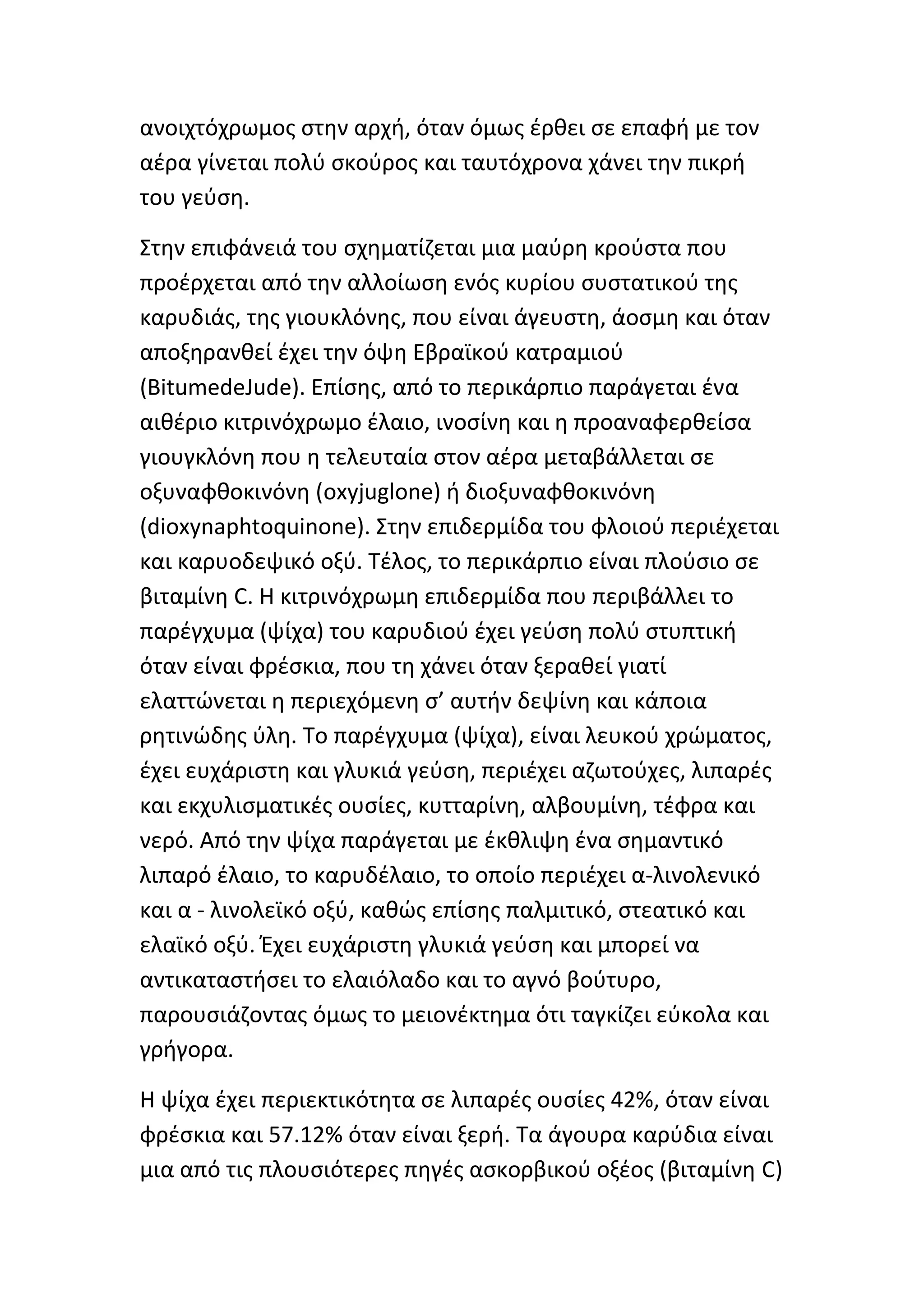 ανοιχτόχρωμοσ ςτθν αρχι, όταν όμωσ ζρκει ςε επαφι με τον
αζρα γίνεται πολφ ςκοφροσ και ταυτόχρονα χάνει τθν πικρι
του γεφςθ.

Στθν επιφάνειά του ςχθματίηεται μια μαφρθ κροφςτα που
προζρχεται από τθν αλλοίωςθ ενόσ κυρίου ςυςτατικοφ τθσ
καρυδιάσ, τθσ γιουκλόνθσ, που είναι άγευςτθ, άοςμθ και όταν
αποξθρανκεί ζχει τθν όψθ Εβραϊκοφ κατραμιοφ
(BitumedeJude). Επίςθσ, από το περικάρπιο παράγεται ζνα
αικζριο κιτρινόχρωμο ζλαιο, ινοςίνθ και θ προαναφερκείςα
γιουγκλόνθ που θ τελευταία ςτον αζρα μεταβάλλεται ςε
οξυναφκοκινόνθ (oxyjuglone) ι διοξυναφκοκινόνθ
(dioxynaphtoquinone). Στθν επιδερμίδα του φλοιοφ περιζχεται
και καρυοδεψικό οξφ. Τζλοσ, το περικάρπιο είναι πλοφςιο ςε
βιταμίνθ C. Η κιτρινόχρωμθ επιδερμίδα που περιβάλλει το
παρζγχυμα (ψίχα) του καρυδιοφ ζχει γεφςθ πολφ ςτυπτικι
όταν είναι φρζςκια, που τθ χάνει όταν ξερακεί γιατί
ελαττϊνεται θ περιεχόμενθ ς’ αυτιν δεψίνθ και κάποια
ρθτινϊδθσ φλθ. Το παρζγχυμα (ψίχα), είναι λευκοφ χρϊματοσ,
ζχει ευχάριςτθ και γλυκιά γεφςθ, περιζχει αηωτοφχεσ, λιπαρζσ
και εκχυλιςματικζσ ουςίεσ, κυτταρίνθ, αλβουμίνθ, τζφρα και
νερό. Από τθν ψίχα παράγεται με ζκκλιψθ ζνα ςθμαντικό
λιπαρό ζλαιο, το καρυδζλαιο, το οποίο περιζχει α-λινολενικό
και α - λινολεϊκό οξφ, κακϊσ επίςθσ παλμιτικό, ςτεατικό και
ελαϊκό οξφ. Ζχει ευχάριςτθ γλυκιά γεφςθ και μπορεί να
αντικαταςτιςει το ελαιόλαδο και το αγνό βοφτυρο,
παρουςιάηοντασ όμωσ το μειονζκτθμα ότι ταγκίηει εφκολα και
γριγορα.

Η ψίχα ζχει περιεκτικότθτα ςε λιπαρζσ ουςίεσ 42%, όταν είναι
φρζςκια και 57.12% όταν είναι ξερι. Τα άγουρα καρφδια είναι
μια από τισ πλουςιότερεσ πθγζσ αςκορβικοφ οξζοσ (βιταμίνθ C)
 