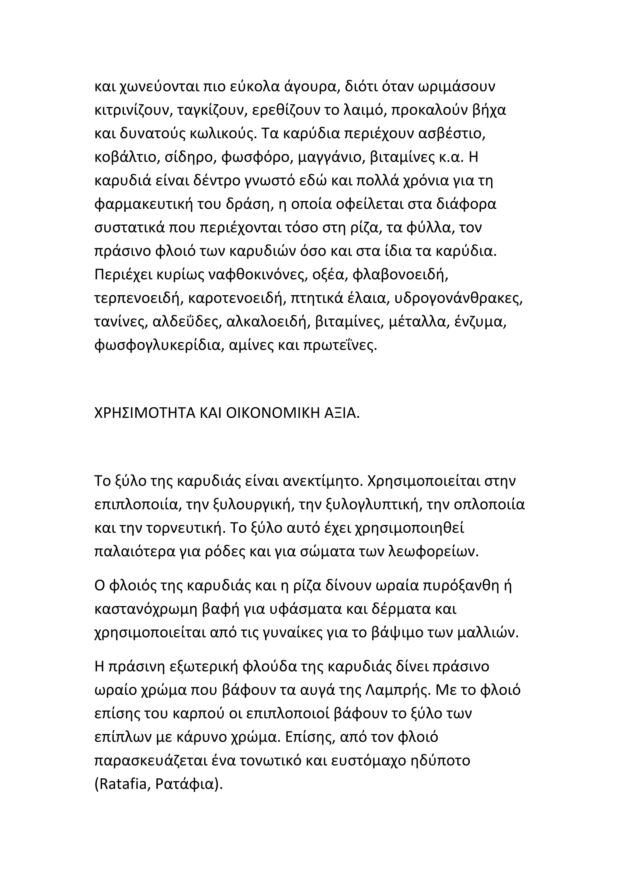 και χωνεφονται πιο εφκολα άγουρα, διότι όταν ωριμάςουν
κιτρινίηουν, ταγκίηουν, ερεκίηουν το λαιμό, προκαλοφν βιχα
και δυνατοφσ κωλικοφσ. Τα καρφδια περιζχουν αςβζςτιο,
κοβάλτιο, ςίδθρο, φωςφόρο, μαγγάνιο, βιταμίνεσ κ.α. H
καρυδιά είναι δζντρο γνωςτό εδϊ και πολλά χρόνια για τθ
φαρμακευτικι του δράςθ, θ οποία οφείλεται ςτα διάφορα
ςυςτατικά που περιζχονται τόςο ςτθ ρίηα, τα φφλλα, τον
πράςινο φλοιό των καρυδιϊν όςο και ςτα ίδια τα καρφδια.
Ρεριζχει κυρίωσ ναφκοκινόνεσ, οξζα, φλαβονοειδι,
τερπενοειδι, καροτενοειδι, πτθτικά ζλαια, υδρογονάνκρακεσ,
τανίνεσ, αλδεΰδεσ, αλκαλοειδι, βιταμίνεσ, μζταλλα, ζνηυμα,
φωςφογλυκερίδια, αμίνεσ και πρωτεΐνεσ.



Χ΢ΗΣΙΜΟΤΗΤΑ ΚΑΙ ΟΙΚΟΝΟΜΙΚΗ ΑΞΙΑ.



Το ξφλο τθσ καρυδιάσ είναι ανεκτίμθτο. Χρθςιμοποιείται ςτθν
επιπλοποιία, τθν ξυλουργικι, τθν ξυλογλυπτικι, τθν οπλοποιία
και τθν τορνευτικι. Το ξφλο αυτό ζχει χρθςιμοποιθκεί
παλαιότερα για ρόδεσ και για ςϊματα των λεωφορείων.

Ο φλοιόσ τθσ καρυδιάσ και θ ρίηα δίνουν ωραία πυρόξανκθ ι
καςτανόχρωμθ βαφι για υφάςματα και δζρματα και
χρθςιμοποιείται από τισ γυναίκεσ για το βάψιμο των μαλλιϊν.

Η πράςινθ εξωτερικι φλοφδα τθσ καρυδιάσ δίνει πράςινο
ωραίο χρϊμα που βάφουν τα αυγά τθσ Λαμπρισ. Με το φλοιό
επίςθσ του καρποφ οι επιπλοποιοί βάφουν το ξφλο των
επίπλων με κάρυνο χρϊμα. Επίςθσ, από τον φλοιό
παραςκευάηεται ζνα τονωτικό και ευςτόμαχο θδφποτο
(Ratafia, ΢ατάφια).
 