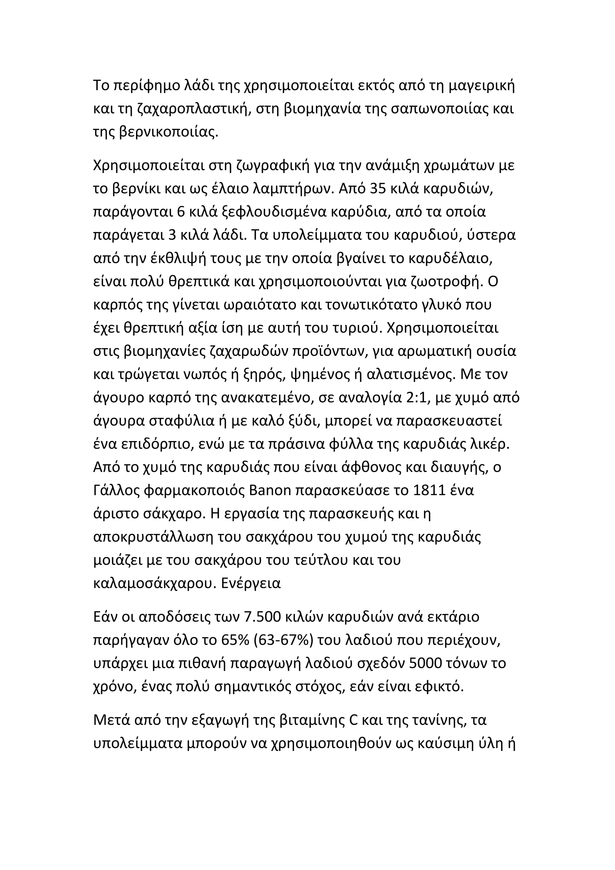Το περίφθμο λάδι τθσ χρθςιμοποιείται εκτόσ από τθ μαγειρικι
και τθ ηαχαροπλαςτικι, ςτθ βιομθχανία τθσ ςαπωνοποιίασ και
τθσ βερνικοποιίασ.

Χρθςιμοποιείται ςτθ ηωγραφικι για τθν ανάμιξθ χρωμάτων με
το βερνίκι και ωσ ζλαιο λαμπτιρων. Από 35 κιλά καρυδιϊν,
παράγονται 6 κιλά ξεφλουδιςμζνα καρφδια, από τα οποία
παράγεται 3 κιλά λάδι. Τα υπολείμματα του καρυδιοφ, φςτερα
από τθν ζκκλιψι τουσ με τθν οποία βγαίνει το καρυδζλαιο,
είναι πολφ κρεπτικά και χρθςιμοποιοφνται για ηωοτροφι. Ο
καρπόσ τθσ γίνεται ωραιότατο και τονωτικότατο γλυκό που
ζχει κρεπτικι αξία ίςθ με αυτι του τυριοφ. Χρθςιμοποιείται
ςτισ βιομθχανίεσ ηαχαρωδϊν προϊόντων, για αρωματικι ουςία
και τρϊγεται νωπόσ ι ξθρόσ, ψθμζνοσ ι αλατιςμζνοσ. Με τον
άγουρο καρπό τθσ ανακατεμζνο, ςε αναλογία 2:1, με χυμό από
άγουρα ςταφφλια ι με καλό ξφδι, μπορεί να παραςκευαςτεί
ζνα επιδόρπιο, ενϊ με τα πράςινα φφλλα τθσ καρυδιάσ λικζρ.
Από το χυμό τθσ καρυδιάσ που είναι άφκονοσ και διαυγισ, ο
Γάλλοσ φαρμακοποιόσ Banon παραςκεφαςε το 1811 ζνα
άριςτο ςάκχαρο. Η εργαςία τθσ παραςκευισ και θ
αποκρυςτάλλωςθ του ςακχάρου του χυμοφ τθσ καρυδιάσ
μοιάηει με του ςακχάρου του τεφτλου και του
καλαμοςάκχαρου. Ενζργεια

Εάν οι αποδόςεισ των 7.500 κιλϊν καρυδιϊν ανά εκτάριο
παριγαγαν όλο το 65% (63-67%) του λαδιοφ που περιζχουν,
υπάρχει μια πικανι παραγωγι λαδιοφ ςχεδόν 5000 τόνων το
χρόνο, ζνασ πολφ ςθμαντικόσ ςτόχοσ, εάν είναι εφικτό.

Μετά από τθν εξαγωγι τθσ βιταμίνθσ C και τθσ τανίνθσ, τα
υπολείμματα μποροφν να χρθςιμοποιθκοφν ωσ καφςιμθ φλθ ι
 