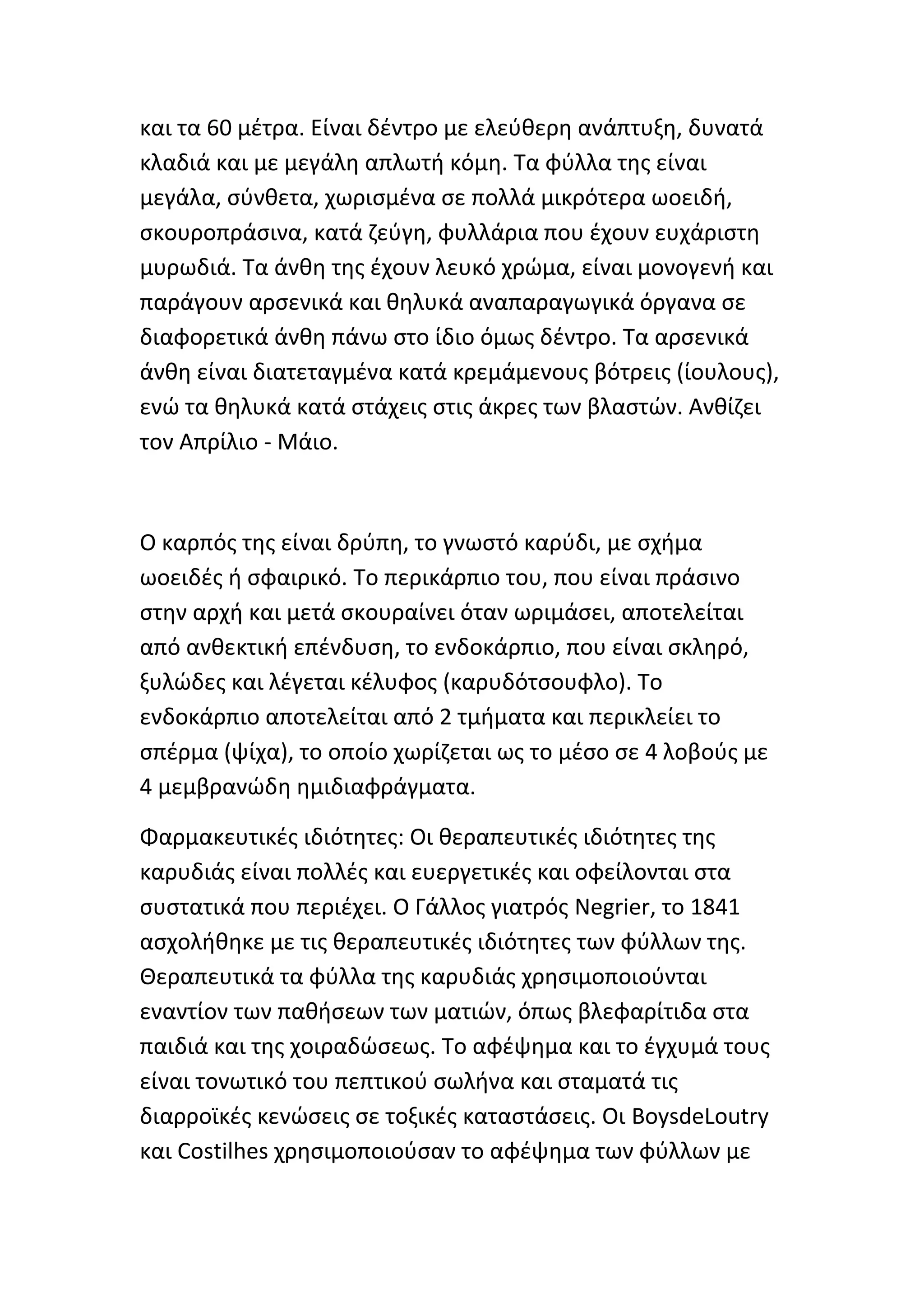 και τα 60 μζτρα. Είναι δζντρο με ελεφκερθ ανάπτυξθ, δυνατά
κλαδιά και με μεγάλθ απλωτι κόμθ. Τα φφλλα τθσ είναι
μεγάλα, ςφνκετα, χωριςμζνα ςε πολλά μικρότερα ωοειδι,
ςκουροπράςινα, κατά ηεφγθ, φυλλάρια που ζχουν ευχάριςτθ
μυρωδιά. Τα άνκθ τθσ ζχουν λευκό χρϊμα, είναι μονογενι και
παράγουν αρςενικά και κθλυκά αναπαραγωγικά όργανα ςε
διαφορετικά άνκθ πάνω ςτο ίδιο όμωσ δζντρο. Τα αρςενικά
άνκθ είναι διατεταγμζνα κατά κρεμάμενουσ βότρεισ (ίουλουσ),
ενϊ τα κθλυκά κατά ςτάχεισ ςτισ άκρεσ των βλαςτϊν. Ανκίηει
τον Απρίλιο - Μάιο.



Ο καρπόσ τθσ είναι δρφπθ, το γνωςτό καρφδι, με ςχιμα
ωοειδζσ ι ςφαιρικό. Το περικάρπιο του, που είναι πράςινο
ςτθν αρχι και μετά ςκουραίνει όταν ωριμάςει, αποτελείται
από ανκεκτικι επζνδυςθ, το ενδοκάρπιο, που είναι ςκλθρό,
ξυλϊδεσ και λζγεται κζλυφοσ (καρυδότςουφλο). Το
ενδοκάρπιο αποτελείται από 2 τμιματα και περικλείει το
ςπζρμα (ψίχα), το οποίο χωρίηεται ωσ το μζςο ςε 4 λοβοφσ με
4 μεμβρανϊδθ θμιδιαφράγματα.

Φαρμακευτικζσ ιδιότθτεσ: Οι κεραπευτικζσ ιδιότθτεσ τθσ
καρυδιάσ είναι πολλζσ και ευεργετικζσ και οφείλονται ςτα
ςυςτατικά που περιζχει. Ο Γάλλοσ γιατρόσ Negrier, το 1841
αςχολικθκε με τισ κεραπευτικζσ ιδιότθτεσ των φφλλων τθσ.
Θεραπευτικά τα φφλλα τθσ καρυδιάσ χρθςιμοποιοφνται
εναντίον των πακιςεων των ματιϊν, όπωσ βλεφαρίτιδα ςτα
παιδιά και τθσ χοιραδϊςεωσ. Το αφζψθμα και το ζγχυμά τουσ
είναι τονωτικό του πεπτικοφ ςωλινα και ςταματά τισ
διαρροϊκζσ κενϊςεισ ςε τοξικζσ καταςτάςεισ. Οι BoysdeLoutry
και Costilhes χρθςιμοποιοφςαν το αφζψθμα των φφλλων με
 