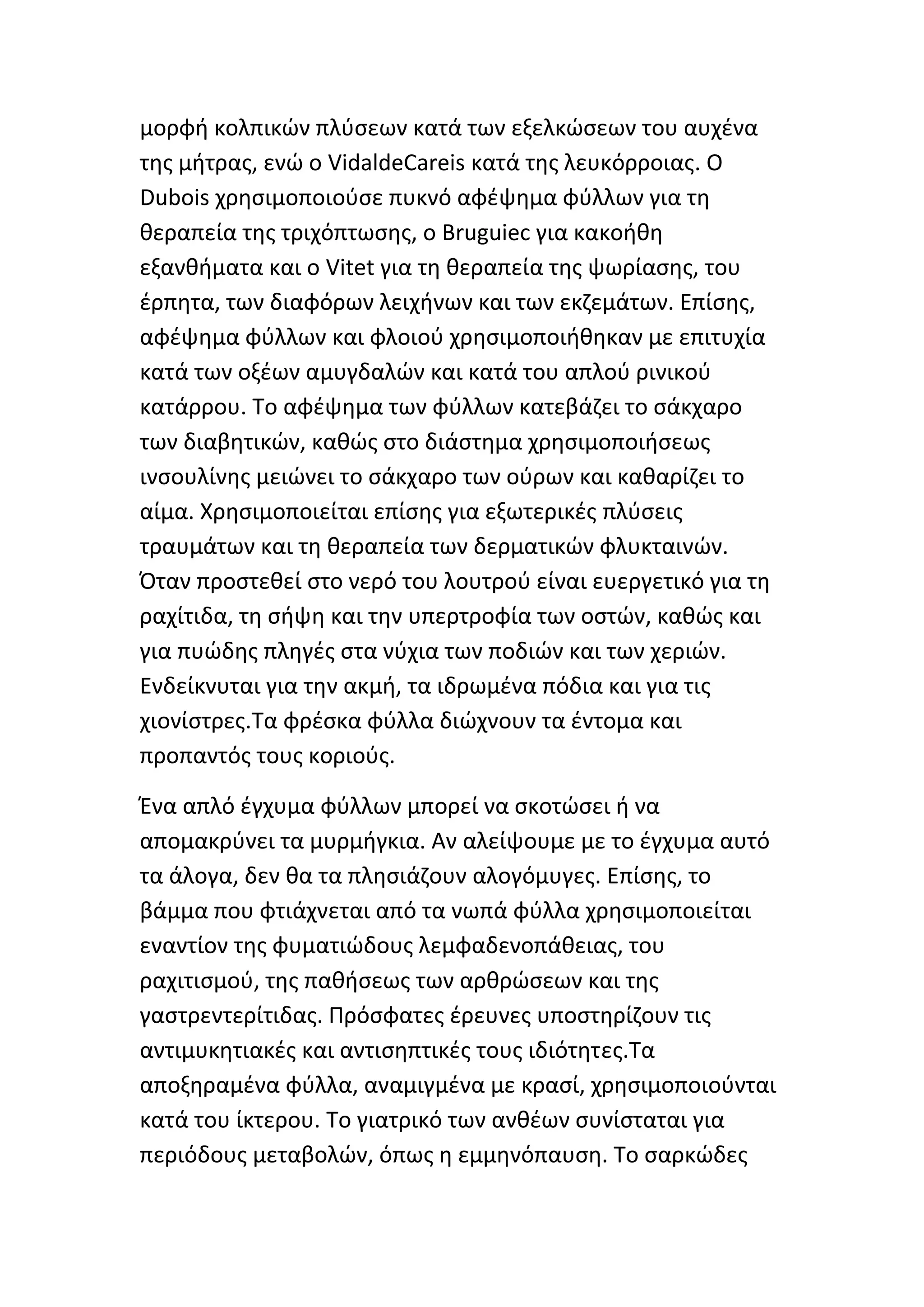 μορφι κολπικϊν πλφςεων κατά των εξελκϊςεων του αυχζνα
τθσ μιτρασ, ενϊ ο VidaldeCareis κατά τθσ λευκόρροιασ. Ο
Dubois χρθςιμοποιοφςε πυκνό αφζψθμα φφλλων για τθ
κεραπεία τθσ τριχόπτωςθσ, ο Bruguiec για κακοικθ
εξανκιματα και ο Vitet για τθ κεραπεία τθσ ψωρίαςθσ, του
ζρπθτα, των διαφόρων λειχινων και των εκηεμάτων. Επίςθσ,
αφζψθμα φφλλων και φλοιοφ χρθςιμοποιικθκαν με επιτυχία
κατά των οξζων αμυγδαλϊν και κατά του απλοφ ρινικοφ
κατάρρου. Το αφζψθμα των φφλλων κατεβάηει το ςάκχαρο
των διαβθτικϊν, κακϊσ ςτο διάςτθμα χρθςιμοποιιςεωσ
ινςουλίνθσ μειϊνει το ςάκχαρο των οφρων και κακαρίηει το
αίμα. Χρθςιμοποιείται επίςθσ για εξωτερικζσ πλφςεισ
τραυμάτων και τθ κεραπεία των δερματικϊν φλυκταινϊν.
Πταν προςτεκεί ςτο νερό του λουτροφ είναι ευεργετικό για τθ
ραχίτιδα, τθ ςιψθ και τθν υπερτροφία των οςτϊν, κακϊσ και
για πυϊδθσ πλθγζσ ςτα νφχια των ποδιϊν και των χεριϊν.
Ενδείκνυται για τθν ακμι, τα ιδρωμζνα πόδια και για τισ
χιονίςτρεσ.Τα φρζςκα φφλλα διϊχνουν τα ζντομα και
προπαντόσ τουσ κοριοφσ.

Ζνα απλό ζγχυμα φφλλων μπορεί να ςκοτϊςει ι να
απομακρφνει τα μυρμιγκια. Αν αλείψουμε με το ζγχυμα αυτό
τα άλογα, δεν κα τα πλθςιάηουν αλογόμυγεσ. Επίςθσ, το
βάμμα που φτιάχνεται από τα νωπά φφλλα χρθςιμοποιείται
εναντίον τθσ φυματιϊδουσ λεμφαδενοπάκειασ, του
ραχιτιςμοφ, τθσ πακιςεωσ των αρκρϊςεων και τθσ
γαςτρεντερίτιδασ. Ρρόςφατεσ ζρευνεσ υποςτθρίηουν τισ
αντιμυκθτιακζσ και αντιςθπτικζσ τουσ ιδιότθτεσ.Τα
αποξθραμζνα φφλλα, αναμιγμζνα με κραςί, χρθςιμοποιοφνται
κατά του ίκτερου. Το γιατρικό των ανκζων ςυνίςταται για
περιόδουσ μεταβολϊν, όπωσ θ εμμθνόπαυςθ. Το ςαρκϊδεσ
 