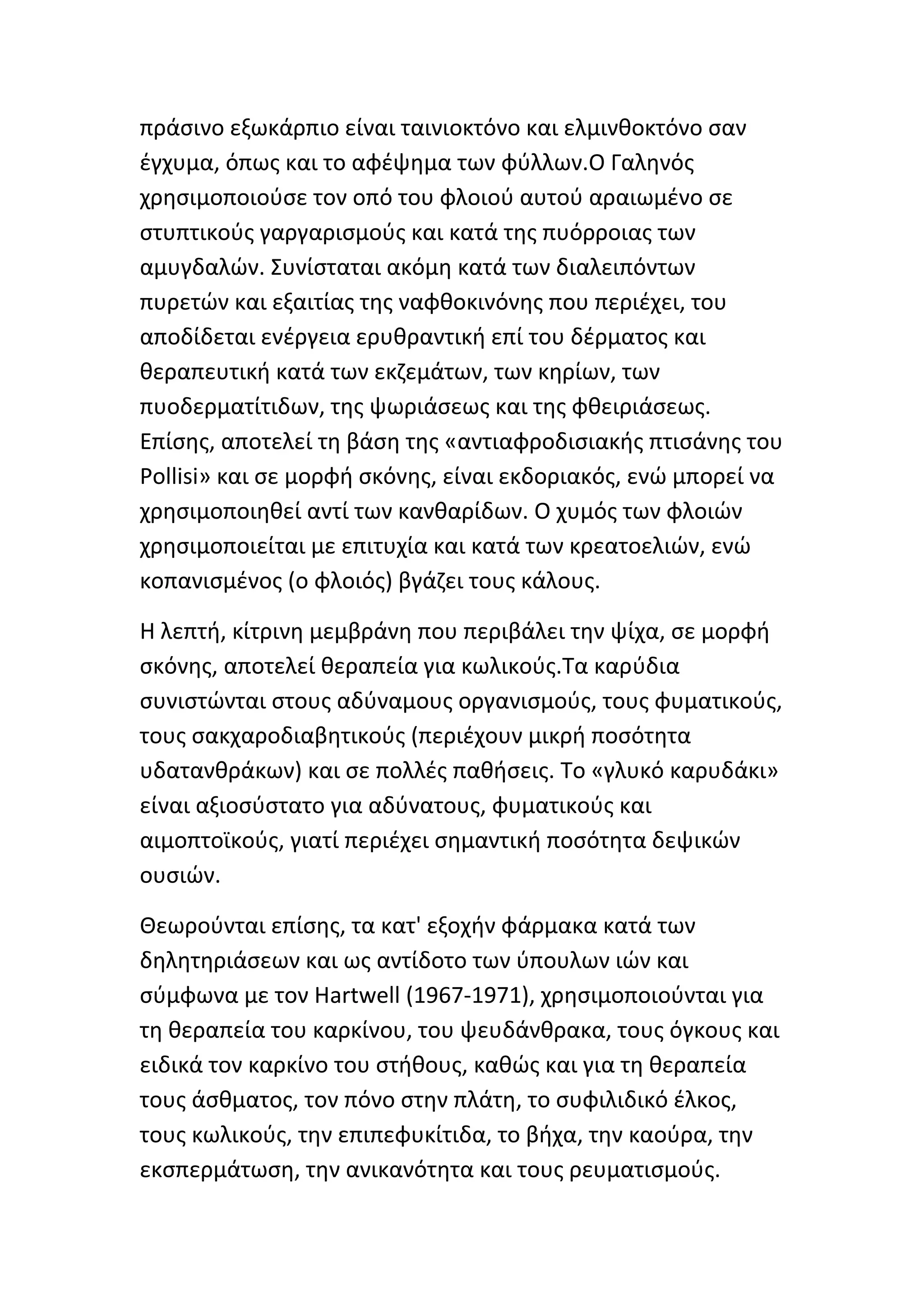 πράςινο εξωκάρπιο είναι ταινιοκτόνο και ελμινκοκτόνο ςαν
ζγχυμα, όπωσ και το αφζψθμα των φφλλων.Ο Γαλθνόσ
χρθςιμοποιοφςε τον οπό του φλοιοφ αυτοφ αραιωμζνο ςε
ςτυπτικοφσ γαργαριςμοφσ και κατά τθσ πυόρροιασ των
αμυγδαλϊν. Συνίςταται ακόμθ κατά των διαλειπόντων
πυρετϊν και εξαιτίασ τθσ ναφκοκινόνθσ που περιζχει, του
αποδίδεται ενζργεια ερυκραντικι επί του δζρματοσ και
κεραπευτικι κατά των εκηεμάτων, των κθρίων, των
πυοδερματίτιδων, τθσ ψωριάςεωσ και τθσ φκειριάςεωσ.
Επίςθσ, αποτελεί τθ βάςθ τθσ «αντιαφροδιςιακισ πτιςάνθσ του
Pollisi» και ςε μορφι ςκόνθσ, είναι εκδοριακόσ, ενϊ μπορεί να
χρθςιμοποιθκεί αντί των κανκαρίδων. Ο χυμόσ των φλοιϊν
χρθςιμοποιείται με επιτυχία και κατά των κρεατοελιϊν, ενϊ
κοπανιςμζνοσ (ο φλοιόσ) βγάηει τουσ κάλουσ.

Η λεπτι, κίτρινθ μεμβράνθ που περιβάλει τθν ψίχα, ςε μορφι
ςκόνθσ, αποτελεί κεραπεία για κωλικοφσ.Τα καρφδια
ςυνιςτϊνται ςτουσ αδφναμουσ οργανιςμοφσ, τουσ φυματικοφσ,
τουσ ςακχαροδιαβθτικοφσ (περιζχουν μικρι ποςότθτα
υδατανκράκων) και ςε πολλζσ πακιςεισ. Το «γλυκό καρυδάκι»
είναι αξιοςφςτατο για αδφνατουσ, φυματικοφσ και
αιμοπτοϊκοφσ, γιατί περιζχει ςθμαντικι ποςότθτα δεψικϊν
ουςιϊν.

Θεωροφνται επίςθσ, τα κατ' εξοχιν φάρμακα κατά των
δθλθτθριάςεων και ωσ αντίδοτο των φπουλων ιϊν και
ςφμφωνα με τον Hartwell (1967-1971), χρθςιμοποιοφνται για
τθ κεραπεία του καρκίνου, του ψευδάνκρακα, τουσ όγκουσ και
ειδικά τον καρκίνο του ςτικουσ, κακϊσ και για τθ κεραπεία
τουσ άςκματοσ, τον πόνο ςτθν πλάτθ, το ςυφιλιδικό ζλκοσ,
τουσ κωλικοφσ, τθν επιπεφυκίτιδα, το βιχα, τθν καοφρα, τθν
εκςπερμάτωςθ, τθν ανικανότθτα και τουσ ρευματιςμοφσ.
 