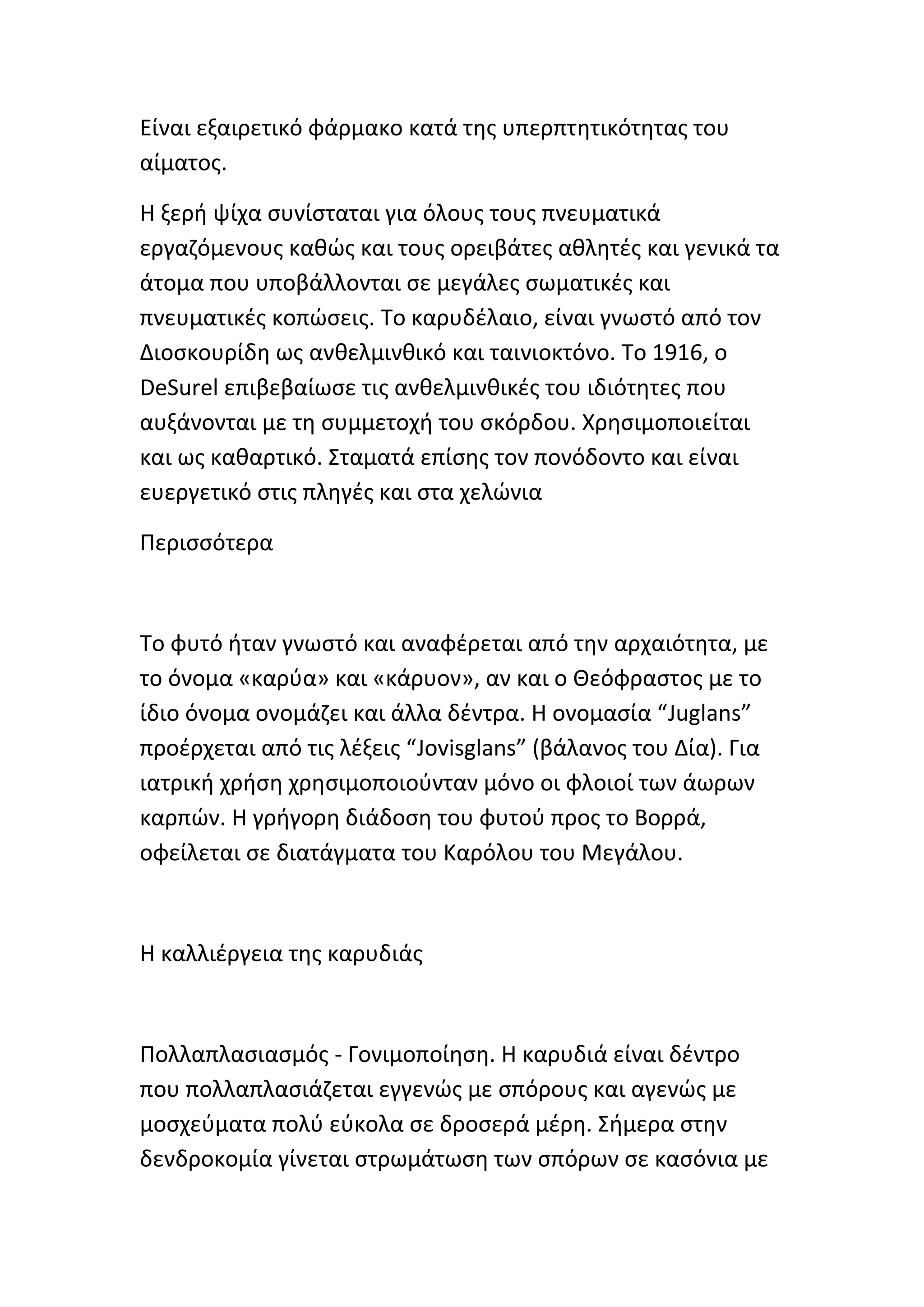 Είναι εξαιρετικό φάρμακο κατά τθσ υπερπτθτικότθτασ του
αίματοσ.

Η ξερι ψίχα ςυνίςταται για όλουσ τουσ πνευματικά
εργαηόμενουσ κακϊσ και τουσ ορειβάτεσ ακλθτζσ και γενικά τα
άτομα που υποβάλλονται ςε μεγάλεσ ςωματικζσ και
πνευματικζσ κοπϊςεισ. Το καρυδζλαιο, είναι γνωςτό από τον
Διοςκουρίδθ ωσ ανκελμινκικό και ταινιοκτόνο. Το 1916, ο
DeSurel επιβεβαίωςε τισ ανκελμινκικζσ του ιδιότθτεσ που
αυξάνονται με τθ ςυμμετοχι του ςκόρδου. Χρθςιμοποιείται
και ωσ κακαρτικό. Σταματά επίςθσ τον πονόδοντο και είναι
ευεργετικό ςτισ πλθγζσ και ςτα χελϊνια

Ρεριςςότερα



Το φυτό ιταν γνωςτό και αναφζρεται από τθν αρχαιότθτα, με
το όνομα «καρφα» και «κάρυον», αν και ο Θεόφραςτοσ με το
ίδιο όνομα ονομάηει και άλλα δζντρα. Η ονομαςία “Juglans”
προζρχεται από τισ λζξεισ “Jovisglans” (βάλανοσ του Δία). Για
ιατρικι χριςθ χρθςιμοποιοφνταν μόνο οι φλοιοί των άωρων
καρπϊν. Η γριγορθ διάδοςθ του φυτοφ προσ το Βορρά,
οφείλεται ςε διατάγματα του Καρόλου του Μεγάλου.



Η καλλιζργεια τθσ καρυδιάσ



Ρολλαπλαςιαςμόσ - Γονιμοποίθςθ. Η καρυδιά είναι δζντρο
που πολλαπλαςιάηεται εγγενϊσ με ςπόρουσ και αγενϊσ με
μοςχεφματα πολφ εφκολα ςε δροςερά μζρθ. Σιμερα ςτθν
δενδροκομία γίνεται ςτρωμάτωςθ των ςπόρων ςε καςόνια με
 