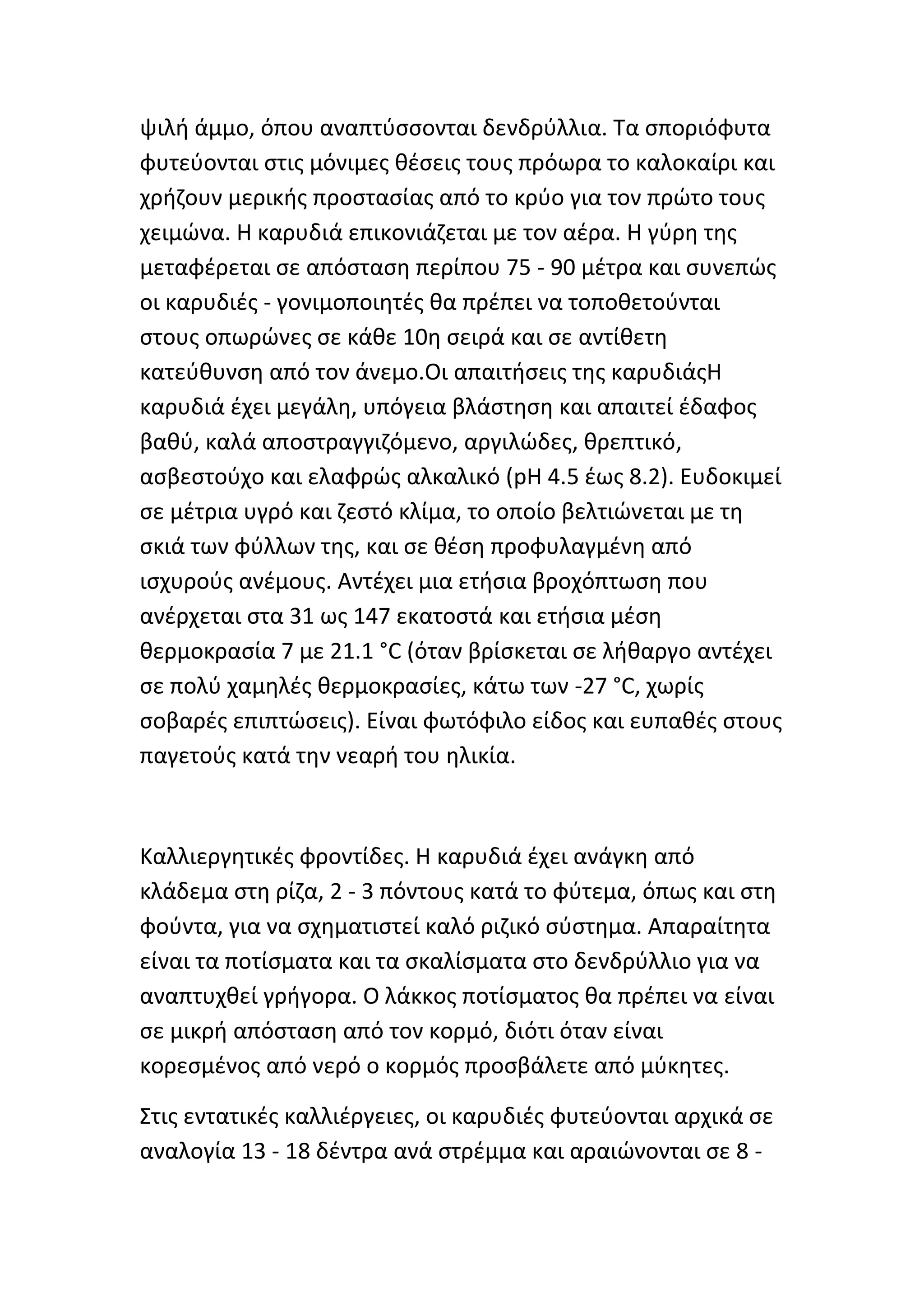 ψιλι άμμο, όπου αναπτφςςονται δενδρφλλια. Τα ςποριόφυτα
φυτεφονται ςτισ μόνιμεσ κζςεισ τουσ πρόωρα το καλοκαίρι και
χριηουν μερικισ προςταςίασ από το κρφο για τον πρϊτο τουσ
χειμϊνα. Η καρυδιά επικονιάηεται με τον αζρα. Η γφρθ τθσ
μεταφζρεται ςε απόςταςθ περίπου 75 - 90 μζτρα και ςυνεπϊσ
οι καρυδιζσ - γονιμοποιθτζσ κα πρζπει να τοποκετοφνται
ςτουσ οπωρϊνεσ ςε κάκε 10θ ςειρά και ςε αντίκετθ
κατεφκυνςθ από τον άνεμο.Οι απαιτιςεισ τθσ καρυδιάσΗ
καρυδιά ζχει μεγάλθ, υπόγεια βλάςτθςθ και απαιτεί ζδαφοσ
βακφ, καλά αποςτραγγιηόμενο, αργιλϊδεσ, κρεπτικό,
αςβεςτοφχο και ελαφρϊσ αλκαλικό (pH 4.5 ζωσ 8.2). Ευδοκιμεί
ςε μζτρια υγρό και ηεςτό κλίμα, το οποίο βελτιϊνεται με τθ
ςκιά των φφλλων τθσ, και ςε κζςθ προφυλαγμζνθ από
ιςχυροφσ ανζμουσ. Αντζχει μια ετιςια βροχόπτωςθ που
ανζρχεται ςτα 31 ωσ 147 εκατοςτά και ετιςια μζςθ
κερμοκραςία 7 με 21.1 °C (όταν βρίςκεται ςε λικαργο αντζχει
ςε πολφ χαμθλζσ κερμοκραςίεσ, κάτω των -27 °C, χωρίσ
ςοβαρζσ επιπτϊςεισ). Είναι φωτόφιλο είδοσ και ευπακζσ ςτουσ
παγετοφσ κατά τθν νεαρι του θλικία.



Καλλιεργθτικζσ φροντίδεσ. Η καρυδιά ζχει ανάγκθ από
κλάδεμα ςτθ ρίηα, 2 - 3 πόντουσ κατά το φφτεμα, όπωσ και ςτθ
φοφντα, για να ςχθματιςτεί καλό ριηικό ςφςτθμα. Απαραίτθτα
είναι τα ποτίςματα και τα ςκαλίςματα ςτο δενδρφλλιο για να
αναπτυχκεί γριγορα. Ο λάκκοσ ποτίςματοσ κα πρζπει να είναι
ςε μικρι απόςταςθ από τον κορμό, διότι όταν είναι
κορεςμζνοσ από νερό ο κορμόσ προςβάλετε από μφκθτεσ.

Στισ εντατικζσ καλλιζργειεσ, οι καρυδιζσ φυτεφονται αρχικά ςε
αναλογία 13 - 18 δζντρα ανά ςτρζμμα και αραιϊνονται ςε 8 -
 