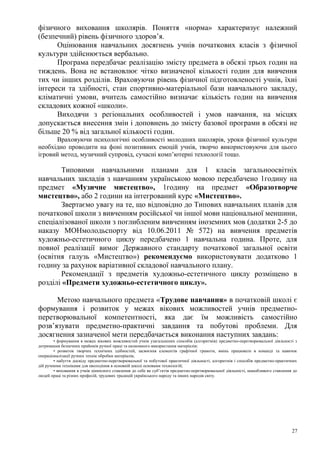 фізичного виховання школярів. Поняття «норма» характеризує належний
(безпечний) рівень фізичного здоров’я.
      Оцінювання навчальних досягнень учнів початкових класів з фізичної
культури здійснюється вербально.
      Програма передбачає реалізацію змісту предмета в обсязі трьох годин на
тиждень. Вона не встановлює чітко визначеної кількості годин для вивчення
тих чи інших розділів. Враховуючи рівень фізичної підготовленості учнів, їхні
інтереси та здібності, стан спортивно-матеріальної бази навчального закладу,
кліматичні умови, вчитель самостійно визначає кількість годин на вивчення
складових кожної «школи».
      Виходячи з регіональних особливостей і умов навчання, на місцях
допускається внесення змін і доповнень до змісту базової програми в обсязі не
більше 20 % від загальної кількості годин.
      Враховуючи психологічні особливості молодших школярів, уроки фізичної культури
необхідно проводити на фоні позитивних емоцій учнів, творчо використовуючи для цього
ігровий метод, музичний супровід, сучасні комп’ютерні технології тощо.

       Типовими навчальними планами для 1 класів загальноосвітніх
навчальних закладів з навчанням українською мовою передбачено 1годину на
предмет «Музичне мистецтво», 1годину на предмет «Образотворче
мистецтво», або 2 години на інтегрований курс «Мистецтво».
       Звертаємо увагу на те, що відповідно до Типових навчальних планів для
початкової школи з вивченням російської чи іншої мови національної меншини,
спеціалізованої школи з поглибленим вивченням іноземних мов (додатки 2-5 до
наказу МОНмолодьспорту від 10.06.2011 № 572) на вивчення предметів
художньо-естетичного циклу передбачено 1 навчальна година. Проте, для
повної реалізації вимог Державного стандарту початкової загальної освіти
(освітня галузь «Мистецтво») рекомендуємо використовувати додатково 1
годину за рахунок варіативної складової навчального плану.
       Рекомендації з предметів художньо-естетичного циклу розміщено в
розділі «Предмети художньо-естетичного циклу».

      Метою навчального предмета «Трудове навчання» в початковій школі є
формування і розвиток у межах вікових можливостей учнів предметно-
перетворювальної компетентності, яка дає їм можливість самостійно
розв’язувати предметно-практичні завдання та побутові проблеми. Для
досягнення зазначеної мети передбачається виконання наступних завдань:
        • формування в межах вікових можливостей учнів узагальнених способів (алгоритмів) предметно-перетворювальної діяльності з
дотримання безпечних прийомів ручної праці та економного використання матеріалів;
        • розвиток творчих технічних здібностей, засвоєння елементів графічної грамоти, вмінь працювати в команді та навичок
операціоналізації ручних технік обробки матеріалів;
        • набуття досвіду предметно-перетворювальної та побутової практичної діяльності, алгоритмів і способів предметно-практичних
дій ручними техніками для оволодіння в основній школі основами технологій;
        • виховання в учнів ціннісного ставлення до себе як суб’єктів предметно-перетворювальної діяльності, шанобливого ставлення до
людей праці та різних професій, трудових традицій українського народу та інших народів світу.




                                                                                                                                  27
 