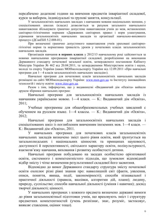передбачено додаткові години на вивчення предметів інваріантної складової,
курси за вибором, індивідуальні та групові заняття, консультації.
        У загальноосвітніх навчальних закладах з навчанням мовами національних меншин, у
спеціалізованих школах (класах) дозволяється за рахунок загального навчального
навантаження збільшувати гранично допустиме навантаження учнів до меж, встановлених
санітарно-гігієнічними нормами «Державних санітарних правил і норм улаштування,
утримання загальноосвітніх навчальних закладів та організації навчально-виховного
процесу» (ДСанПіН 5.2.008-01).
        При визначенні гранично допустимого навантаження учнів ураховані санітарно-
гігієнічні норми та нормативна тривалість уроків у початкових класах загальноосвітніх
навчальних закладів.
        Організація навчання в перших класах у 2012/13 навчальному році здійснюється за
новими навчальними програмами інваріантної складової, розробленими на виконання
Державного стандарту початкової загальної освіти, затвердженого постановою Кабінету
Міністрів України № 462 від 20.04.2011, та затвердженими Міністерством освіти і науки,
молоді та спорту України (наказ МОНмолодьспорту України від 12.09.2011 «Про навчальні
програми для 1—4 класів загальноосвітніх навчальних закладів»).
        Навчальні програми для початкових класів загальноосвітніх навчальних закладів
розміщені на сайті МОНмолодьспорту України: www.mon.gov.ua та Інституту інноваційних
технологій і змісту освіти: www.iitzo.gov.ua.
        Разом з тим, інформуємо, що у видавництві «Видавничий дім «Освіта» вийшли
друком збірники навчальних програм:
      Навчальні програми для загальноосвітніх навчальних закладів із
навчанням українською мовою. 1—4 класи. — К.: Видавничий дім «Освіта»,
2011;
      Учебные программы для общеобразовательных учебных заведений с
обучением на русском языке. 1—4 классы. — К.: Видавничий дім «Освіта»,
2012;
      Навчальні програми для загальноосвітніх навчальних закладів і
спеціалізованих шкіл із поглибленим вивченням іноземних мов. 1—4 класи. —
К.: Видавничий дім «Освіта», 2011.
      У навчальних програмах для початкових класів загальноосвітніх
навчальних закладів визначено зміст цього рівня освіти, який ґрунтується на
загальнолюдських і національних цінностях та принципах науковості,
доступності й перспективності, світського характеру освіти, полікультурності,
взаємозв’язку навчання, виховання і розвитку особистості дитини.
      Навчальні програми побудовано на засадах особистісно орієнтованої
освіти, системного і компетентністого підходів, що зумовлює відповідний
відбір змісту і чітке визначення результативної складової його засвоєння.
      Відповідно до вимог Державного стандарту структура змісту початкової
освіти охоплює різні рівні знання про: навколишній світ (факти, уявлення,
описи, поняття, явища, події, закономірності); способи пізнавальної і
практичної діяльності (правила, вказівки, алгоритми дій, плани); людину,
природу, суспільство; способи навчальної діяльності (уміння і навички); досвід
творчої діяльності; цінності.
      У навчальних програмах з кожного предмета визначено державні вимоги
до рівня загальноосвітньої підготовки учнів, що враховують зміст і структуру
предметних компетентностей (учень розпізнає, знає, розуміє, застосовує,
виявляє ставлення, оцінює тощо).
                                                                                       6
 