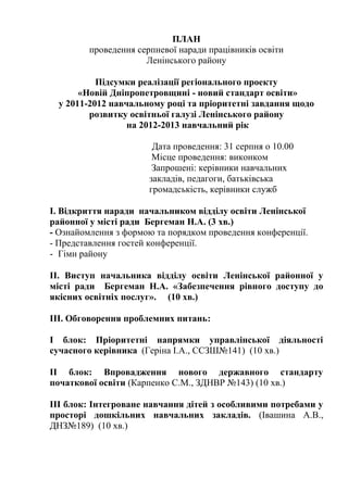 ПЛАН
         проведення серпневої наради працівників освіти
                      Ленінського району

           Підсумки реалізації регіонального проекту
       «Новій Дніпропетровщині - новий стандарт освіти»
  у 2011-2012 навчальному році та пріоритетні завдання щодо
         розвитку освітньої галузі Ленінського району
                  на 2012-2013 навчальний рік

                        Дата проведення: 31 серпня о 10.00
                        Місце проведення: виконком
                        Запрошені: керівники навчальних
                       закладів, педагоги, батьківська
                       громадськість, керівники служб

І. Відкриття наради начальником відділу освіти Ленінської
районної у місті ради Бергеман Н.А. (3 хв.)
- Ознайомлення з формою та порядком проведення конференції.
- Представлення гостей конференції.
- Гімн району

ІІ. Виступ начальника відділу освіти Ленінської районної у
місті ради Бергеман Н.А. «Забезпечення рівного доступу до
якісних освітніх послуг». (10 хв.)

ІІІ. Обговорення проблемних питань:

І блок: Пріоритетні напрямки управлінської діяльності
сучасного керівника (Геріна І.А., ССЗШ№141) (10 хв.)

ІІ блок: Впровадження нового державного стандарту
початкової освіти (Карпенко С.М., ЗДНВР №143) (10 хв.)

ІІІ блок: Інтегроване навчання дітей з особливими потребами у
просторі дошкільних навчальних закладів. (Івашина А.В.,
ДНЗ№189) (10 хв.)
 