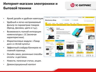 Интернет-магазин электроники и
бытовой техники

•   Яркий дизайн и удобная навигация.
•   Удобный и легко настраиваемый
    фильтр по параметрам товаров
    (бренд, фасовка, цвета и т.д.).
•   Возможность полной интеграции
    номенклатуры с 1С (включая
    характеристики).
•   Маркетинговые модули: «Товар
    дня» и «Успей купить»
•   Эффектный слайдер баннеров на
    главной странице.
•   Онлайн заказ, различные способы
    оплаты и доставки.
•   Новости, полезные статьи, акции.
•   Демонстрационный контент
 