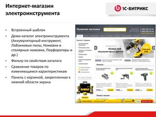 Интернет-магазин
электроинструмента

•   Встроенный шаблон
•   Демо-каталог электроинструмента
    (Аккумуляторный инструмент,
    Лобзиковые пилы, Ножовки и
    столярные ножовки, Перфораторы и
    др.)
•   Фильтр по свойствам каталога
•   Сравнение товаров по
    изменяющимся характеристикам
•   Панель с корзиной, закрепленная к
    нижней области экрана
 