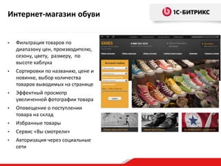 Интернет-магазин обуви


•   Фильтрация товаров по
    диапазону цен, производителю,
    сезону, цвету, размеру, по
    высоте каблука
•   Сортировки по названию, цене и
    новинке, выбор количества
    товаров выводимых на странице
•   Эффектный просмотр
    увеличенной фотографии товара
•   Оповещение о поступлении
    товара на склад
•   Избранные товары
•   Сервис «Вы смотрели»
•   Авторизация через социальные
    сети
 