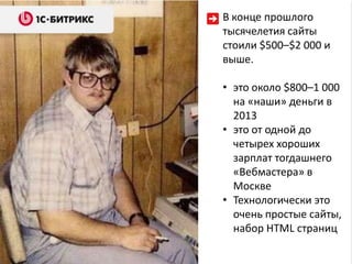 В конце прошлого
тысячелетия сайты
стоили $500–$2 000 и
выше.

• это около $800–1 000
  на «наши» деньги в
  2013
• это от одной до
  четырех хороших
  зарплат тогдашнего
  «Вебмастера» в
  Москве
• Технологически это
  очень простые сайты,
  набор HTML страниц
 