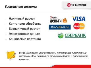 Платежные системы


•   Наличный расчет
•   Квитанция сбербанка
•   Безналичный расчет
•   Электронные деньги
•   Банковские карточки


         В «1С-Битрикс» уже встроены популярные платежные
         системы. Вам остается только выбрать и подключить
         нужные.
 