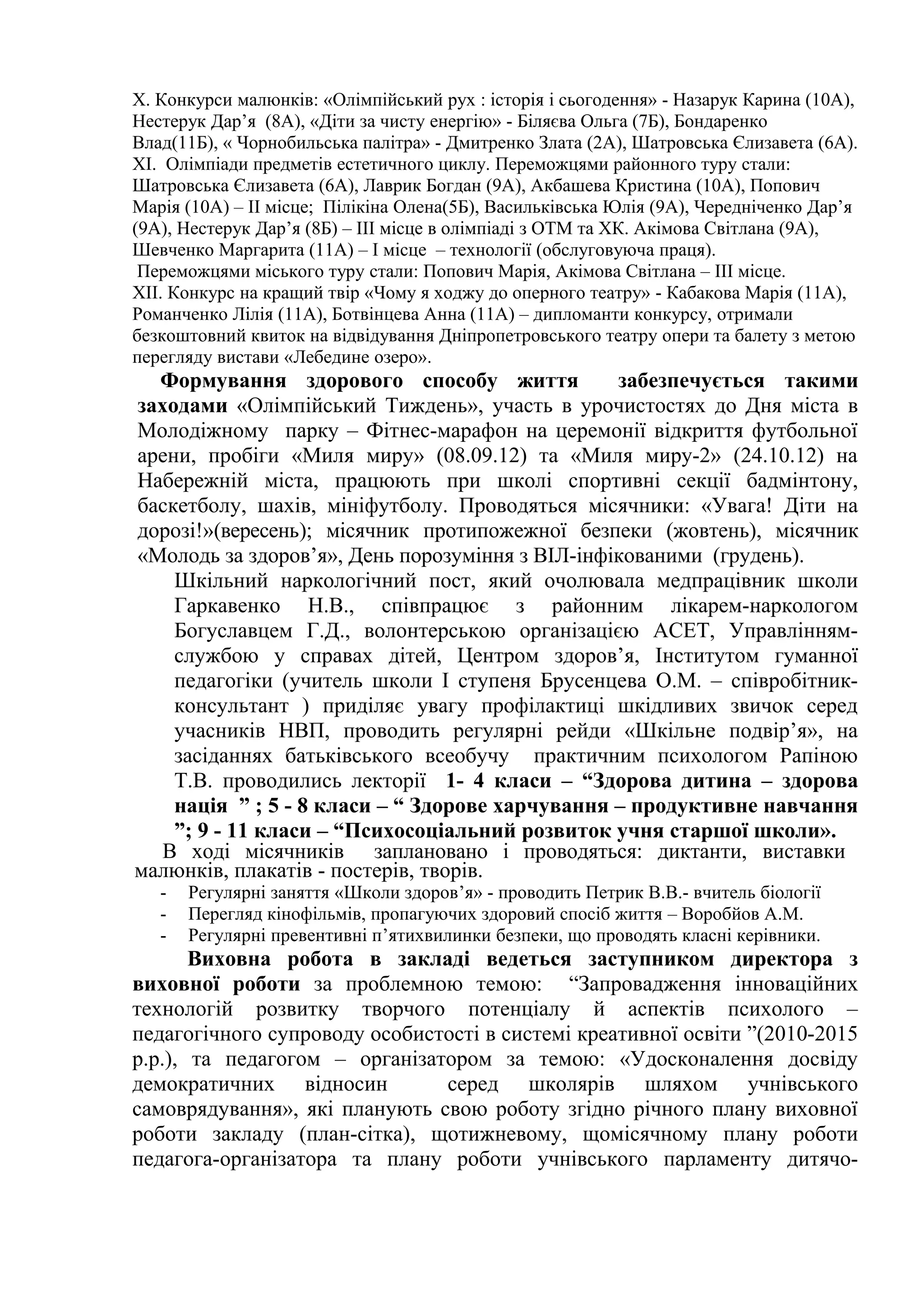 Х. Конкурси малюнків: «Олімпійський рух : історія і сьогодення» - Назарук Карина (10А),
Нестерук Дар’я (8А), «Діти за чисту енергію» - Біляєва Ольга (7Б), Бондаренко
Влад(11Б), « Чорнобильська палітра» - Дмитренко Злата (2А), Шатровська Єлизавета (6А).
ХІ. Олімпіади предметів естетичного циклу. Переможцями районного туру стали:
Шатровська Єлизавета (6А), Лаврик Богдан (9А), Акбашева Кристина (10А), Попович
Марія (10А) – ІІ місце; Пілікіна Олена(5Б), Васильківська Юлія (9А), Чередніченко Дар’я
(9А), Нестерук Дар’я (8Б) – ІІІ місце в олімпіаді з ОТМ та ХК. Акімова Світлана (9А),
Шевченко Маргарита (11А) – І місце – технології (обслуговуюча праця).
 Переможцями міського туру стали: Попович Марія, Акімова Світлана – ІІІ місце.
ХІІ. Конкурс на кращий твір «Чому я ходжу до оперного театру» - Кабакова Марія (11А),
Романченко Лілія (11А), Ботвінцева Анна (11А) – дипломанти конкурсу, отримали
безкоштовний квиток на відвідування Дніпропетровського театру опери та балету з метою
перегляду вистави «Лебедине озеро».
  Формування здорового способу життя             забезпечується такими
заходами «Олімпійський Тиждень», участь в урочистостях до Дня міста в
Молодіжному парку – Фітнес-марафон на церемонії відкриття футбольної
арени, пробіги «Миля миру» (08.09.12) та «Миля миру-2» (24.10.12) на
Набережній міста, працюють при школі спортивні секції бадмінтону,
баскетболу, шахів, мініфутболу. Проводяться місячники: «Увага! Діти на
дорозі!»(вересень); місячник протипожежної безпеки (жовтень), місячник
«Молодь за здоров’я», День порозуміння з ВІЛ-інфікованими (грудень).
    Шкільний наркологічний пост, який очолювала медпрацівник школи
    Гаркавенко Н.В., співпрацює з районним лікарем-наркологом
    Богуславцем Г.Д., волонтерською організацією АСЕТ, Управлінням-
    службою у справах дітей, Центром здоров’я, Інститутом гуманної
    педагогіки (учитель школи І ступеня Брусенцева О.М. – співробітник-
    консультант ) приділяє увагу профілактиці шкідливих звичок серед
    учасників НВП, проводить регулярні рейди «Шкільне подвір’я», на
    засіданнях батьківського всеобучу практичним психологом Рапіною
    Т.В. проводились лекторії 1- 4 класи – “Здорова дитина – здорова
    нація ” ; 5 - 8 класи – “ Здорове харчування – продуктивне навчання
    ”; 9 - 11 класи – “Психосоціальний розвиток учня старшої школи».
  В ході місячників заплановано і проводяться: диктанти, виставки
малюнків, плакатів - постерів, творів.
   -   Регулярні заняття «Школи здоров’я» - проводить Петрик В.В.- вчитель біології
   -   Перегляд кінофільмів, пропагуючих здоровий спосіб життя – Воробйов А.М.
   -   Регулярні превентивні п’ятихвилинки безпеки, що проводять класні керівники.
       Виховна робота в закладі ведеться заступником директора з
виховної роботи за проблемною темою: “Запровадження інноваційних
технологій розвитку творчого потенціалу й аспектів психолого –
педагогічного супроводу особистості в системі креативної освіти ”(2010-2015
р.р.), та педагогом – організатором за темою: «Удосконалення досвіду
демократичних відносин         серед школярів шляхом учнівського
самоврядування», які планують свою роботу згідно річного плану виховної
роботи закладу (план-сітка), щотижневому, щомісячному плану роботи
педагога-організатора та плану роботи учнівського парламенту дитячо-
 