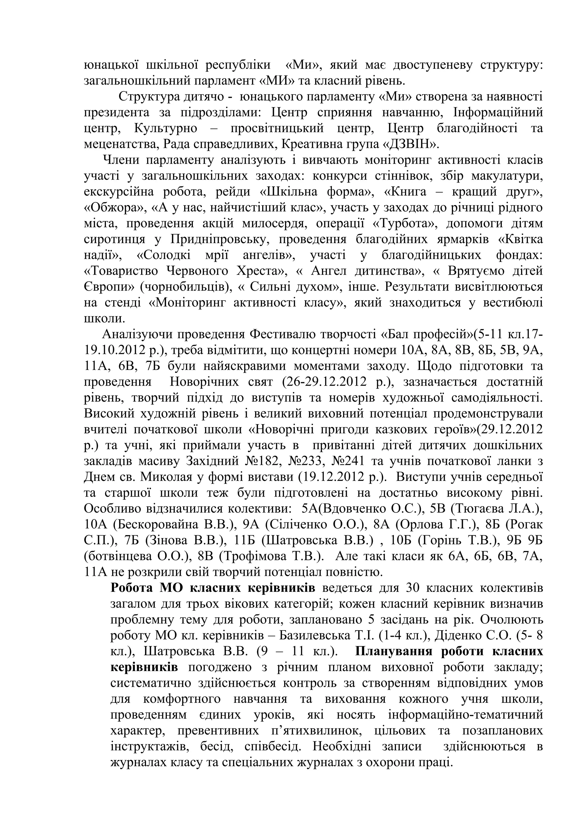 юнацької шкільної республіки «Ми», який має двоступеневу структуру:
загальношкільний парламент «МИ» та класний рівень.
       Структура дитячо - юнацького парламенту «Ми» створена за наявності
президента за підрозділами: Центр сприяння навчанню, Інформаційний
центр, Культурно – просвітницький центр, Центр благодійності та
меценатства, Рада справедливих, Креативна група «ДЗВІН».
    Члени парламенту аналізують і вивчають моніторинг активності класів
участі у загальношкільних заходах: конкурси стіннівок, збір макулатури,
екскурсійна робота, рейди «Шкільна форма», «Книга – кращий друг»,
«Обжора», «А у нас, найчистіший клас», участь у заходах до річниці рідного
міста, проведення акцій милосердя, операції «Турбота», допомоги дітям
сиротинця у Придніпровську, проведення благодійних ярмарків «Квітка
надії», «Солодкі мрії ангелів», участі у благодійницьких фондах:
«Товариство Червоного Хреста», « Ангел дитинства», « Врятуємо дітей
Європи» (чорнобильців), « Сильні духом», інше. Результати висвітлюються
на стенді «Моніторинг активності класу», який знаходиться у вестибюлі
школи.
   Аналізуючи проведення Фестивалю творчості «Бал професій»(5-11 кл.17-
19.10.2012 р.), треба відмітити, що концертні номери 10А, 8А, 8В, 8Б, 5В, 9А,
11А, 6В, 7Б були найяскравими моментами заходу. Щодо підготовки та
проведення Новорічних свят (26-29.12.2012 р.), зазначається достатній
рівень, творчий підхід до виступів та номерів художньої самодіяльності.
Високий художній рівень і великий виховний потенціал продемонстрували
вчителі початкової школи «Новорічні пригоди казкових героїв»(29.12.2012
р.) та учні, які приймали участь в привітанні дітей дитячих дошкільних
закладів масиву Західний №182, №233, №241 та учнів початкової ланки з
Днем св. Миколая у формі вистави (19.12.2012 р.). Виступи учнів середньої
та старшої школи теж були підготовлені на достатньо високому рівні.
Особливо відзначилися колективи: 5А(Вдовченко О.С.), 5В (Тюгаєва Л.А.),
10А (Бескоровайна В.В.), 9А (Сіліченко О.О.), 8А (Орлова Г.Г.), 8Б (Рогак
С.П.), 7Б (Зінова В.В.), 11Б (Шатровська В.В.) , 10Б (Горінь Т.В.), 9Б 9Б
(ботвінцева О.О.), 8В (Трофімова Т.В.). Але такі класи як 6А, 6Б, 6В, 7А,
11А не розкрили свій творчий потенціал повністю.
     Робота МО класних керівників ведеться для 30 класних колективів
     загалом для трьох вікових категорій; кожен класний керівник визначив
     проблемну тему для роботи, заплановано 5 засідань на рік. Очолюють
     роботу МО кл. керівників – Базилевська Т.І. (1-4 кл.), Діденко С.О. (5- 8
     кл.), Шатровська В.В. (9 – 11 кл.). Планування роботи класних
     керівників погоджено з річним планом виховної роботи закладу;
     систематично здійснюється контроль за створенням відповідних умов
     для комфортного навчання та виховання кожного учня школи,
     проведенням єдиних уроків, які носять інформаційно-тематичний
     характер, превентивних п’ятихвилинок, цільових та позапланових
     інструктажів, бесід, співбесід. Необхідні записи        здійснюються в
     журналах класу та спеціальних журналах з охорони праці.
 