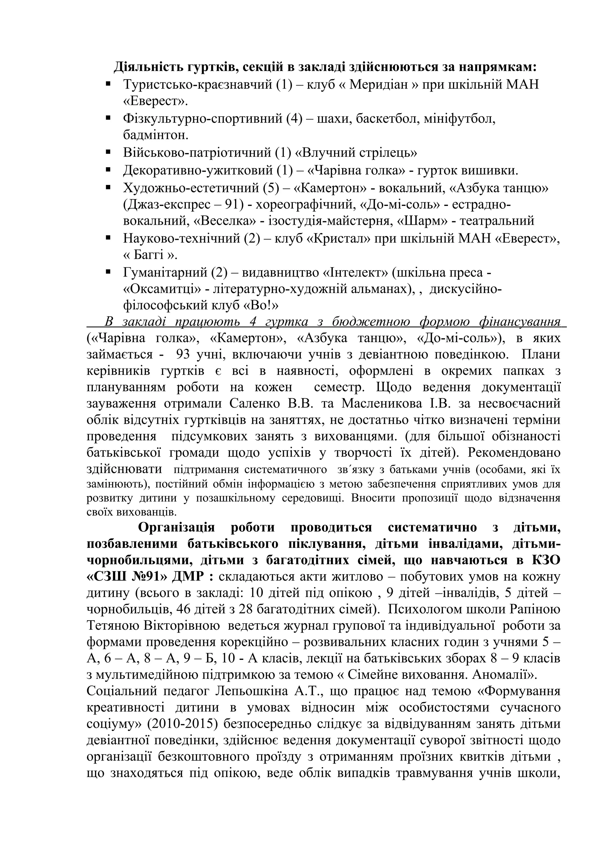 Діяльність гуртків, секцій в закладі здійснюються за напрямкам:
    Туристсько-краєзнавчий (1) – клуб « Меридіан » при шкільній МАН
      «Еверест».
    Фізкультурно-спортивний (4) – шахи, баскетбол, мініфутбол,
      бадмінтон.
    Військово-патріотичний (1) «Влучний стрілець»
    Декоративно-ужитковий (1) – «Чарівна голка» - гурток вишивки.
    Художньо-естетичний (5) – «Камертон» - вокальний, «Азбука танцю»
      (Джаз-експрес – 91) - хореографічний, «До-мі-соль» - естрадно-
      вокальний, «Веселка» - ізостудія-майстерня, «Шарм» - театральний
    Науково-технічний (2) – клуб «Кристал» при шкільній МАН «Еверест»,
      « Баггі ».
    Гуманітарний (2) – видавництво «Інтелект» (шкільна преса -
      «Оксамитці» - літературно-художній альманах), , дискусійно-
      філософський клуб «Во!»
   В закладі працюють 4 гуртка з бюджетною формою фінансування
(«Чарівна голка», «Камертон», «Азбука танцю», «До-мі-соль»), в яких
займається - 93 учні, включаючи учнів з девіантною поведінкою. Плани
керівників гуртків є всі в наявності, оформлені в окремих папках з
плануванням роботи на кожен          семестр. Щодо ведення документації
зауваження отримали Саленко В.В. та Масленикова І.В. за несвоєчасний
облік відсутніх гуртківців на заняттях, не достатньо чітко визначені терміни
проведення підсумкових занять з вихованцями. (для більшої обізнаності
батьківської громади щодо успіхів у творчості їх дітей). Рекомендовано
здійснювати підтримання систематичного зв´язку з батьками учнів (особами, які їх
замінюють), постійний обмін інформацією з метою забезпечення сприятливих умов для
розвитку дитини у позашкільному середовищі. Вносити пропозиції щодо відзначення
своїх вихованців.
        Організація роботи проводиться систематично з дітьми,
позбавленими батьківського піклування, дітьми інвалідами, дітьми-
чорнобильцями, дітьми з багатодітних сімей, що навчаються в КЗО
«СЗШ №91» ДМР : складаються акти житлово – побутових умов на кожну
дитину (всього в закладі: 10 дітей під опікою , 9 дітей –інвалідів, 5 дітей –
чорнобильців, 46 дітей з 28 багатодітних сімей). Психологом школи Рапіною
Тетяною Вікторівною ведеться журнал групової та індивідуальної роботи за
формами проведення корекційно – розвивальних класних годин з учнями 5 –
А, 6 – А, 8 – А, 9 – Б, 10 - А класів, лекції на батьківських зборах 8 – 9 класів
з мультимедійною підтримкою за темою « Сімейне виховання. Аномалії».
Соціальний педагог Лепьошкіна А.Т., що працює над темою «Формування
креативності дитини в умовах відносин між особистостями сучасного
соціуму» (2010-2015) безпосередньо слідкує за відвідуванням занять дітьми
девіантної поведінки, здійснює ведення документації суворої звітності щодо
організації безкоштовного проїзду з отриманням проїзних квитків дітьми ,
що знаходяться під опікою, веде облік випадків травмування учнів школи,
 