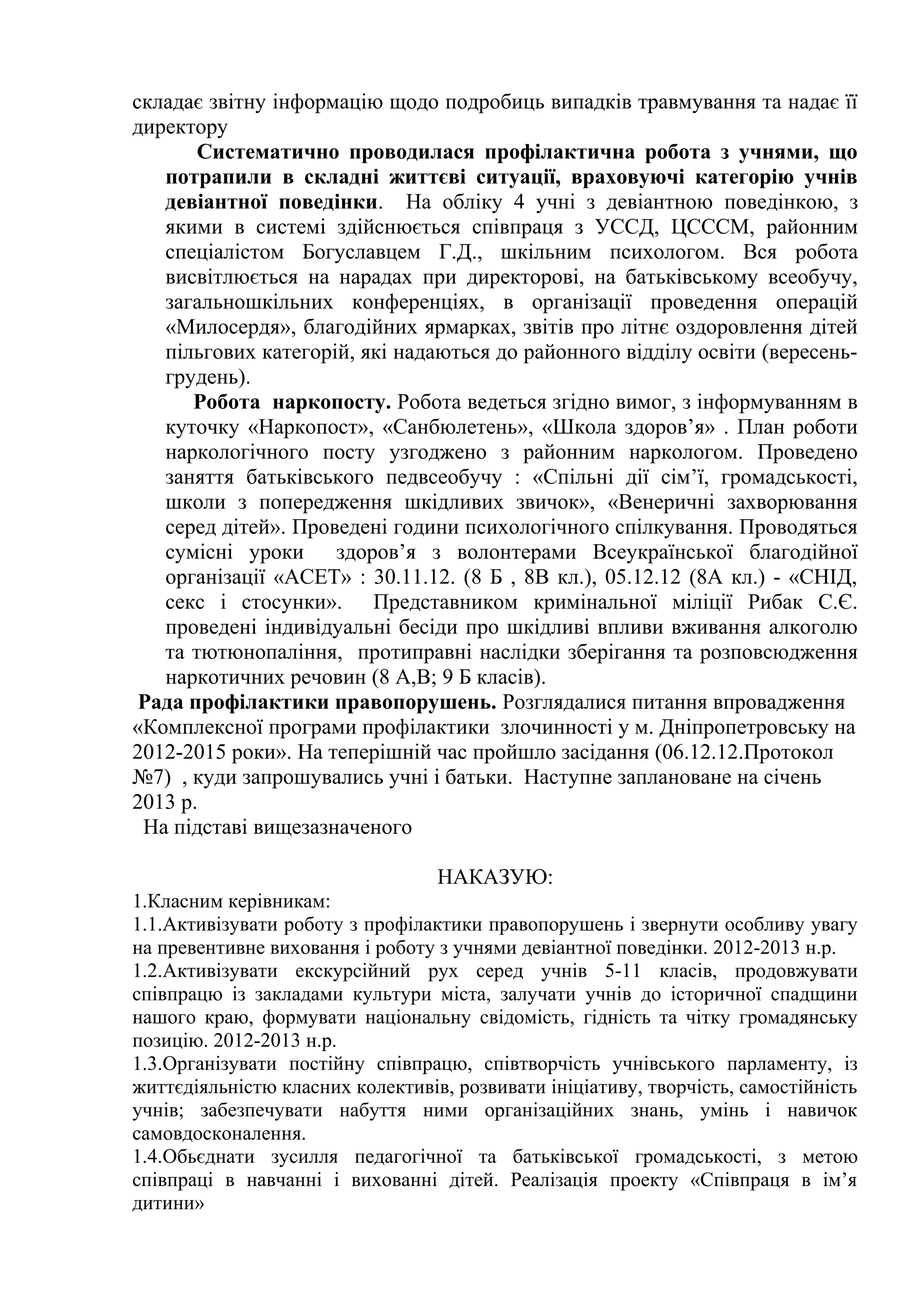 складає звітну інформацію щодо подробиць випадків травмування та надає її
директору
       Систематично проводилася профілактична робота з учнями, що
   потрапили в складні життєві ситуації, враховуючі категорію учнів
   девіантної поведінки. На обліку 4 учні з девіантною поведінкою, з
   якими в системі здійснюється співпраця з УССД, ЦСССМ, районним
   спеціалістом Богуславцем Г.Д., шкільним психологом. Вся робота
   висвітлюється на нарадах при директорові, на батьківському всеобучу,
   загальношкільних конференціях, в організації проведення операцій
   «Милосердя», благодійних ярмарках, звітів про літнє оздоровлення дітей
   пільгових категорій, які надаються до районного відділу освіти (вересень-
   грудень).
      Робота наркопосту. Робота ведеться згідно вимог, з інформуванням в
   куточку «Наркопост», «Санбюлетень», «Школа здоров’я» . План роботи
   наркологічного посту узгоджено з районним наркологом. Проведено
   заняття батьківського педвсеобучу : «Спільні дії сім’ї, громадськості,
   школи з попередження шкідливих звичок», «Венеричні захворювання
   серед дітей». Проведені години психологічного спілкування. Проводяться
   сумісні уроки здоров’я з волонтерами Всеукраїнської благодійної
   організації «АСЕТ» : 30.11.12. (8 Б , 8В кл.), 05.12.12 (8А кл.) - «СНІД,
   секс і стосунки». Представником кримінальної міліції Рибак С.Є.
   проведені індивідуальні бесіди про шкідливі впливи вживання алкоголю
   та тютюнопаління, протиправні наслідки зберігання та розповсюдження
   наркотичних речовин (8 А,В; 9 Б класів).
 Рада профілактики правопорушень. Розглядалися питання впровадження
«Комплексної програми профілактики злочинності у м. Дніпропетровську на
2012-2015 роки». На теперішній час пройшло засідання (06.12.12.Протокол
№7) , куди запрошувались учні і батьки. Наступне заплановане на січень
2013 р.
 На підставі вищезазначеного

                                  НАКАЗУЮ:
1.Класним керівникам:
1.1.Активізувати роботу з профілактики правопорушень і звернути особливу увагу
на превентивне виховання і роботу з учнями девіантної поведінки. 2012-2013 н.р.
1.2.Активізувати екскурсійний рух серед учнів 5-11 класів, продовжувати
співпрацю із закладами культури міста, залучати учнів до історичної спадщини
нашого краю, формувати національну свідомість, гідність та чітку громадянську
позицію. 2012-2013 н.р.
1.3.Організувати постійну співпрацю, співтворчість учнівського парламенту, із
життєдіяльністю класних колективів, розвивати ініціативу, творчість, самостійність
учнів; забезпечувати набуття ними організаційних знань, умінь і навичок
самовдосконалення.
1.4.Обьєднати зусилля педагогічної та батьківської громадськості, з метою
співпраці в навчанні і вихованні дітей. Реалізація проекту «Співпраця в ім’я
дитини»
 