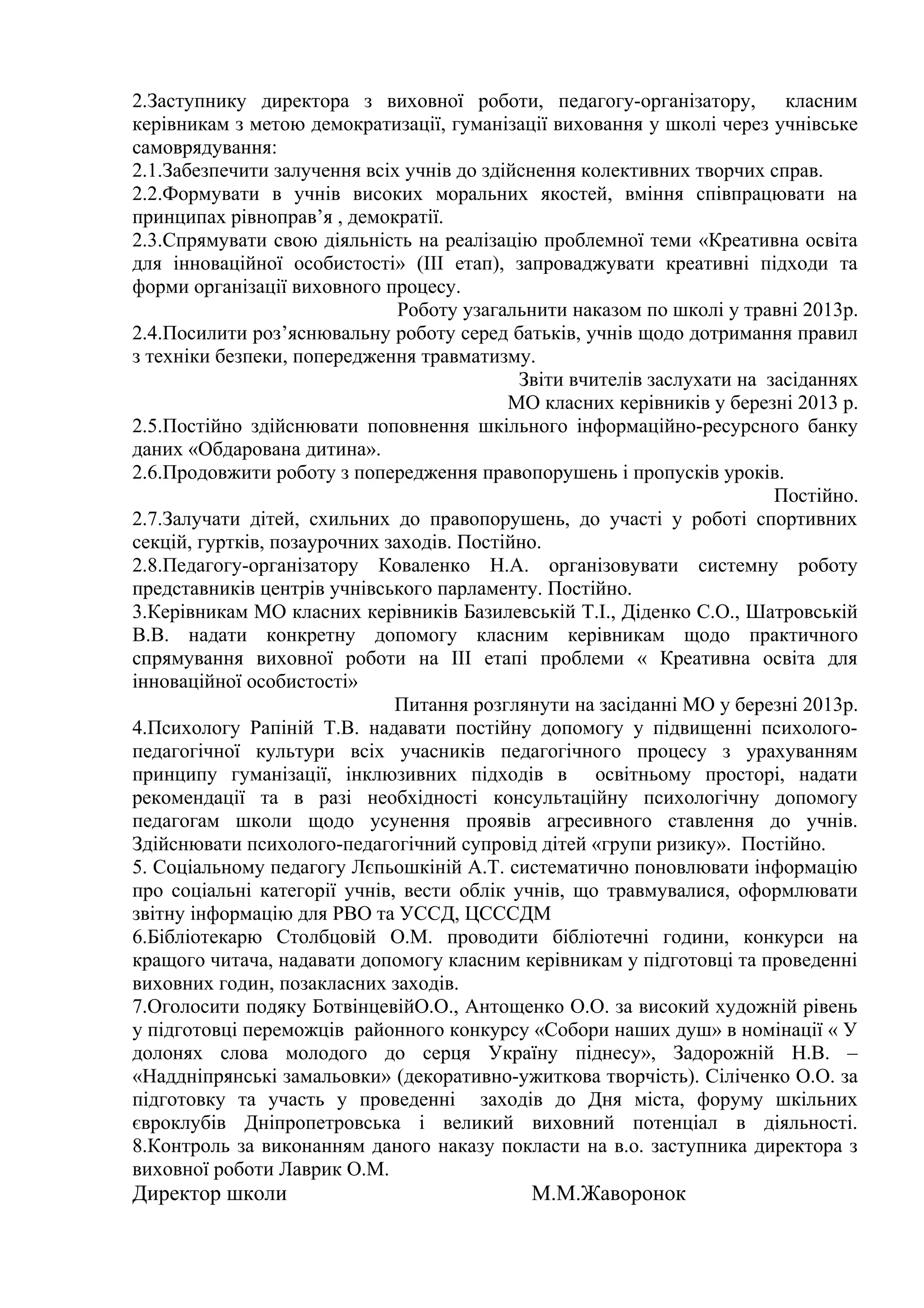 2.Заступнику директора з виховної роботи, педагогу-організатору, класним
керівникам з метою демократизації, гуманізації виховання у школі через учнівське
самоврядування:
2.1.Забезпечити залучення всіх учнів до здійснення колективних творчих справ.
2.2.Формувати в учнів високих моральних якостей, вміння співпрацювати на
принципах рівноправ’я , демократії.
2.3.Спрямувати свою діяльність на реалізацію проблемної теми «Креативна освіта
для інноваційної особистості» (ІІІ етап), запроваджувати креативні підходи та
форми організації виховного процесу.
                               Роботу узагальнити наказом по школі у травні 2013р.
2.4.Посилити роз’яснювальну роботу серед батьків, учнів щодо дотримання правил
з техніки безпеки, попередження травматизму.
                                            Звіти вчителів заслухати на засіданнях
                                           МО класних керівників у березні 2013 р.
2.5.Постійно здійснювати поповнення шкільного інформаційно-ресурсного банку
даних «Обдарована дитина».
2.6.Продовжити роботу з попередження правопорушень і пропусків уроків.
                                                                         Постійно.
2.7.Залучати дітей, схильних до правопорушень, до участі у роботі спортивних
секцій, гуртків, позаурочних заходів. Постійно.
2.8.Педагогу-організатору Коваленко Н.А. організовувати системну роботу
представників центрів учнівського парламенту. Постійно.
3.Керівникам МО класних керівників Базилевській Т.І., Діденко С.О., Шатровській
В.В. надати конкретну допомогу класним керівникам щодо практичного
спрямування виховної роботи на ІІІ етапі проблеми « Креативна освіта для
інноваційної особистості»
                              Питання розглянути на засіданні МО у березні 2013р.
4.Психологу Рапіній Т.В. надавати постійну допомогу у підвищенні психолого-
педагогічної культури всіх учасників педагогічного процесу з урахуванням
принципу гуманізації, інклюзивних підходів в освітньому просторі, надати
рекомендації та в разі необхідності консультаційну психологічну допомогу
педагогам школи щодо усунення проявів агресивного ставлення до учнів.
Здійснювати психолого-педагогічний супровід дітей «групи ризику». Постійно.
5. Соціальному педагогу Лєпьошкіній А.Т. систематично поновлювати інформацію
про соціальні категорії учнів, вести облік учнів, що травмувалися, оформлювати
звітну інформацію для РВО та УССД, ЦСССДМ
6.Бібліотекарю Столбцовій О.М. проводити бібліотечні години, конкурси на
кращого читача, надавати допомогу класним керівникам у підготовці та проведенні
виховних годин, позакласних заходів.
7.Оголосити подяку БотвінцевійО.О., Антощенко О.О. за високий художній рівень
у підготовці переможців районного конкурсу «Собори наших душ» в номінації « У
долонях слова молодого до серця Україну піднесу», Задорожній Н.В. –
«Наддніпрянські замальовки» (декоративно-ужиткова творчість). Сіліченко О.О. за
підготовку та участь у проведенні заходів до Дня міста, форуму шкільних
євроклубів Дніпропетровська і великий виховний потенціал в діяльності.
8.Контроль за виконанням даного наказу покласти на в.о. заступника директора з
виховної роботи Лаврик О.М.
Директор школи                               М.М.Жаворонок
 