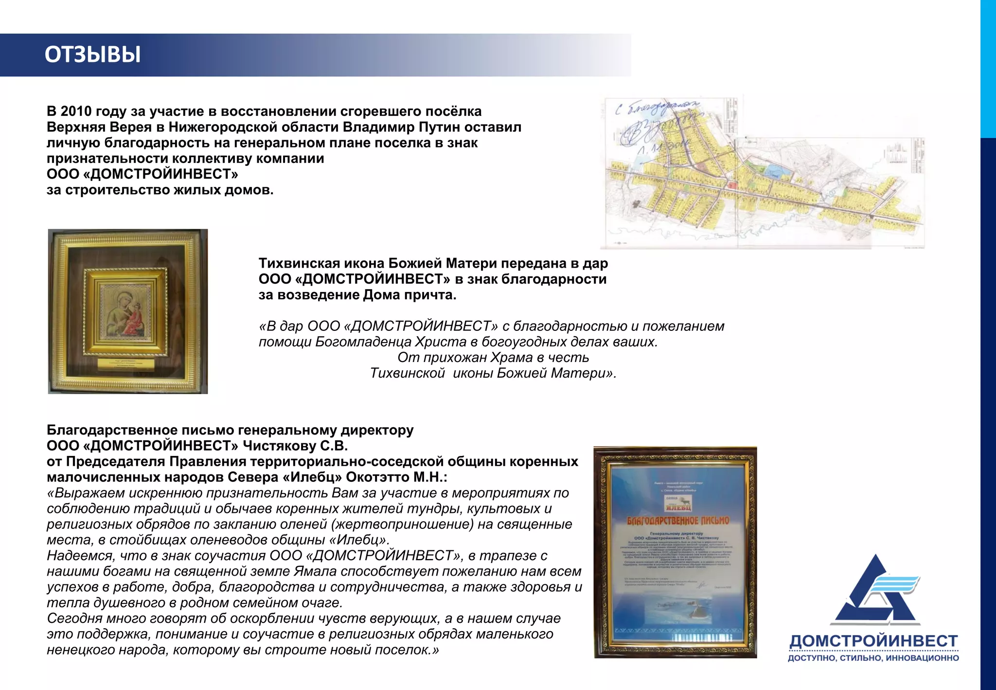 ОТЗЫВЫ

В 2010 году за участие в восстановлении сгоревшего посёлка
Верхняя Верея в Нижегородской области Владимир Путин оставил
личную благодарность на генеральном плане поселка в знак
признательности коллективу компании
ООО «ДОМСТРОЙИНВЕСТ»
за строительство жилых домов.




                             Тихвинская икона Божией Матери передана в дар
                             ООО «ДОМСТРОЙИНВЕСТ» в знак благодарности
                             за возведение Дома причта.

                             «В дар ООО «ДОМСТРОЙИНВЕСТ» с благодарностью и пожеланием
                             помощи Богомладенца Христа в богоугодных делах ваших.
                                               От прихожан Храма в честь
                                           Тихвинской иконы Божией Матери».



Благодарственное письмо генеральному директору
ООО «ДОМСТРОЙИНВЕСТ» Чистякову С.В.
от Председателя Правления территориально-соседской общины коренных
малочисленных народов Севера «Илебц» Окотэтто М.Н.:
«Выражаем искреннюю признательность Вам за участие в мероприятиях по
соблюдению традиций и обычаев коренных жителей тундры, культовых и
религиозных обрядов по закланию оленей (жертвоприношение) на священные
места, в стойбищах оленеводов общины «Илебц».
Надеемся, что в знак соучастия ООО «ДОМСТРОЙИНВЕСТ», в трапезе с
нашими богами на священной земле Ямала способствует пожеланию нам всем
успехов в работе, добра, благородства и сотрудничества, а также здоровья и
тепла душевного в родном семейном очаге.
Сегодня много говорят об оскорблении чувств верующих, а в нашем случае
это поддержка, понимание и соучастие в религиозных обрядах маленького
ненецкого народа, которому вы строите новый поселок.»
 