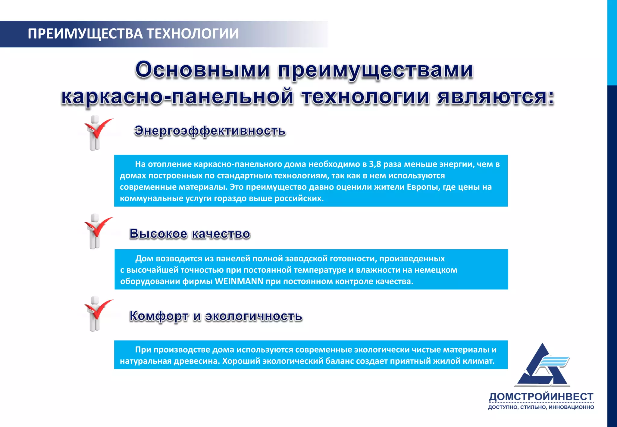 ПРЕИМУЩЕСТВА ТЕХНОЛОГИИ




             На отопление каркасно-панельного дома необходимо в 3,8 раза меньше энергии, чем в
          домах построенных по стандартным технологиям, так как в нем используются
          современные материалы. Это преимущество давно оценили жители Европы, где цены на
          коммунальные услуги гораздо выше российских.




              Дом возводится из панелей полной заводской готовности, произведенных
          с высочайшей точностью при постоянной температуре и влажности на немецком
          оборудовании фирмы WEINMANN при постоянном контроле качества.




             При производстве дома используются современные экологически чистые материалы и
          натуральная древесина. Хороший экологический баланс создает приятный жилой климат.
 