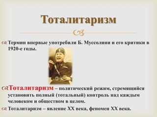 Тоталитаризм
                   
 Термин впервые употребили Б. Муссолини и его критики в
  1920-е годы.




Тоталитаризм – политический режим, стремящийся
  установить полный (тотальный) контроль над каждым
  человеком и обществом в целом.
 Тоталитаризм – явление XX века, феномен XX века.
 