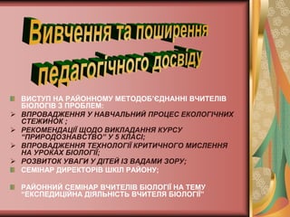 ВИСТУП НА РАЙОННОМУ МЕТОДОБ’ЄДНАННІ ВЧИТЕЛІВ
    БІОЛОГІВ З ПРОБЛЕМ:
   ВПРОВАДЖЕННЯ У НАВЧАЛЬНИЙ ПРОЦЕС ЕКОЛОГІЧНИХ
    СТЕЖИНОК ;
   РЕКОМЕНДАЦІЇ ЩОДО ВИКЛАДАННЯ КУРСУ
    “ПРИРОДОЗНАВСТВО” У 5 КЛАСІ;
   ВПРОВАДЖЕННЯ ТЕХНОЛОГІЇ КРИТИЧНОГО МИСЛЕННЯ
    НА УРОКАХ БІОЛОГІЇ;
   РОЗВИТОК УВАГИ У ДІТЕЙ ІЗ ВАДАМИ ЗОРУ;
    СЕМІНАР ДИРЕКТОРІВ ШКІЛ РАЙОНУ;

    РАЙОННИЙ СЕМІНАР ВЧИТЕЛІВ БІОЛОГІЇ НА ТЕМУ
    “ЕКСПЕДИЦІЙНА ДІЯЛЬНІСТЬ ВЧИТЕЛЯ БІОЛОГІЇ”
 