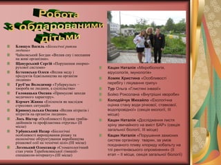 Блищук Василь «Біологічні ритми
людини»
Чайковський Богдан «Вплив сну і неспання
на живі організми».
Щавурський Сергій «Порушення опорно-
рухової системи»                               Кацан Наталія «Мікробіологія,
Бутковська Олеся «Вплив меду і                 вірусологія, імунологія»
продуктів бджільництва на організм
людини»                                        Хомяк Христина «Особливості
Груб’як Володимир «Туберкульоз −               перебігу і лікування грипу»
хвороба не людини, а суспільства»              Тур Ольга «Глистяні інвазії»
Головацька Оксана «Примусові заходи            Бойко Роксолана «Внутрішні хвороби»
медичного характеру».
Кермач Жанна «Епілепсія як наслідок            Колодійчук Михайло «Екологічна
стресових ситуацій»                            оцінка стану води річкової, ставкової,
Кривокульська Оксана «Вплив нітратів і         водопровідної» (секція екології, ІІІ
нітритів на організм людини».                  місце)
Лось Віктор «Особливості будови грибів-        Кацан Наталія «Дослідження листя
двійників та профілактика отруєнь» (ІІ
місце)                                         хріну звичайного на вміст БАР» (секція
Урбанський Назар «Біологічні                   загальної біології, ІІІ місце)
особливості вирощування ріпаку та              Кацан Наталія «Порушення захисних
економічне обґрунтування виробництва           систем організму тварин, за умов
ріпакової олії на технічні цілі».(ІІІ місце)
                                               поєднаного пливу хлориду кобальту на
Легенький Олександр «Стоматологічний
стан учнів Теребовлянської гімназії-           тлі рентгенівського опромінення» (ІІ
спецшколи-інтернату».(ІІІ місце)               етап – ІІ місце, секція загальної біології)
 