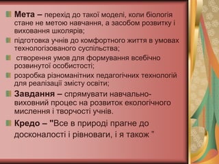 Мета – перехід до такої моделі, коли біологія
стане не метою навчання, а засобом розвитку і
виховання школярів;
підготовка учнів до комфортного життя в умовах
технологізованого суспільства;
 створення умов для формування всебічно
розвинутої особистості;
розробка різноманітних педагогічних технологій
для реалізації змісту освіти;
Завдання – спрямувати навчально-
виховний процес на розвиток екологічного
мислення і творчості учнів.
Кредо – "Все в природі прагне до
досконалості і рівноваги, і я також ”
 