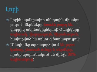 Լոբի
 Լոբին արժեքավոր սննդային միամյա
  բույս է: Տերևները եռաձև բարդ են,
  փոքրիկ տերևակիցներով: Ծաղիկնրը՝
  սպիտակ, վարդագույն, ծիրանագուն,
  հավաքված են ողկույզ ծաղկաբույլով:
 Սննդի մեջ օգտագործվում են լոբու
  կանաչ, չհասած ունդը և սերմերը,
  որոնք պարունակում են մինչև 30%
  սպիտակուց:
 