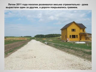 Летом 2011 года поселок развивался весьма стремительно - дома
вырастали один за другим, а дороги покрывались гравием.
 