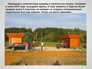 Превращать симпатичную лужайку в поселок мы начали, построив
в июле 2010 года въездную группу. К тому моменту в Заречье было
продано всего 5 участков, но интерес со стороны потенциальных
покупателей был уже заметен. Очень уж место красивое...
 