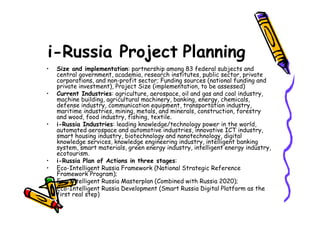 i-Russia Project Planning
•   Size and implementation: partnership among 83 federal subjects and
    central government, academia, research institutes, public sector, private
    corporations, and non-profit sector; Funding sources (national funding and
    private investment), Project Size (implementation, to be assessed)
•   Current Industries: agriculture, aerospace, oil and gas and coal industry,
    machine building, agricultural machinery, banking, energy, chemicals,
    defense industry, communication equipment, transportation industry,
    maritime industries, mining, metals, and minerals, construction, forestry
    and wood, food industry, fishing, textile.
•   i-Russia Industries: leading knowledge/technology power in the world,
    automated aerospace and automotive industries, innovative ICT industry,
    smart housing industry, biotechnology and nanotechnology, digital
    knowledge services, knowledge engineering industry, intelligent banking
    system, smart materials, green energy industry, intelligent energy industry,
    ecotourism.
•   i-Russia Plan of Actions in three stages:
•   Eco-Intelligent Russia Framework (National Strategic Reference
    Framework Program);
•   Eco-Intelligent Russia Masterplan (Combined with Russia 2020);
•   Eco-Intelligent Russia Development (Smart Russia Digital Platform as the
    first real step)
 