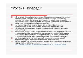 “Россия, Вперед!”

   «В течение ближайших десятилетий Россия должна стать страной,
    благополучие которой обеспечивается не столько сырьевыми,
    сколько интеллектуальными ресурсами: «умной» экономикой,
    создающей уникальные знания, экспортом новейших технологий и
    продуктов инновационной деятельности.
   мы станем одной из лидирующих стран по эффективности
    производства, транспортировки и использования энергии;
   сохраним и поднимем на новый качественный уровень ядерные
    технологии;
   российские специалисты будут совершенствовать информационные
    технологии, добьются серьезного влияния на процессы развития
    глобальных общедоступных информационных сетей, используя
    суперкомпьютеры и другую необходимую материальную базу;
   мы будем располагать собственной наземной и космической
    инфраструктурой передачи всех видов информации;
   Россия займет передовые позиции в производстве отдельных видов
    медицинского оборудования...»
    http://www.gazeta.ru/comments/2009/09/10_a_3258568.shtml
 