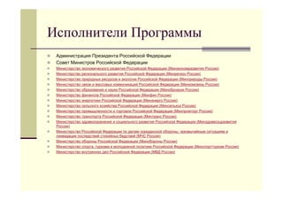 Исполнители Программы
   Администрация Президента Российской Федерации
   Совет Министров Российской Федерации
   Министерство экономического развития Российской Федерации (Минэкономразвития России)
   Министерство регионального развития Российской Федерации (Минрегион России)
   Министерство природных ресурсов и экологии Российской Федерации (Минприроды России)
   Министерство связи и массовых коммуникаций Российской Федерации (Минкомсвязь России)
   Министерство образования и науки Российской Федерации (Минобрнауки России)
   Министерство финансов Российской Федерации (Минфин России)
   Министерство энергетики Российской Федерации (Минэнерго России)
   Министерство сельского хозяйства Российской Федерации (Минсельхоз России)
   Министерство промышленности и торговли Российской Федерации (Минпромторг России)
   Министерство транспорта Российской Федерации (Минтранс России)
   Министерство здравоохранения и социального развития Российской Федерации (Минздравсоцразвития
    России)
   Министерство Российской Федерации по делам гражданской обороны, чрезвычайным ситуациям и
    ликвидации последствий стихийных бедствий (МЧС России)
   Министерство обороны Российской Федерации (Минобороны России)
   Министерство спорта, туризма и молодежной политики Российской Федерации (Минспорттуризм России)
   Министерство внутренних дел Российской Федерации (МВД России)
 