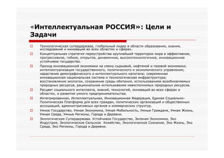 «Интеллектуальная РОССИЯ»: Цели и
Задачи
   Технологическая супердержава, глобальный лидер в области образования, знания,
    исследований и инноваций во всех областях и сферах.
   Концептуальная стратегия переустройства крупнейшей территории мира в эффективное,
    прогрессивное, гибкое, открытое, динамичное, высокотехнологичное, инновационное
    устойчивое государство.
   Приход инновационной экономики на смену сырьевой, нефтяной и газовой экономики;
    интеллектуализация государственного, политического и экономического управления;
    нарастание демографического и интеллектуального капитала; современная
    инновационная национальная система и технологическая инфраструктура;
    восстановление экологии, сохранение среды обитания, использованием возобновляемых
    природных ресурсов, рациональное использование невосполнимых природных ресурсов.
   Расцвет социального интеллекта, знаний, технологий, инноваций во всех сферах и
    областях, и развитие умного предпринимательства.
   Интегрированная, Интеллектуальная, Инновационная Федерация, Единая Социально-
    Политическая Платформа для всех граждан, политических организаций и общественных
    ассоциаций, административных органов и коммерческих структур.
   Умное Государство, Умная Экономика, Умная Мобильность, Умные Граждане, Умная Жизнь,
    Умная Среда, Умные Регионы, Города и Деревни.
   Экологическая Супердержава. Устойчивое Государство, Зеленая Экономика, Эко
    Индустрия, Экологическое Сельское Хозяйство, Экологическое Сознание, Эко Жизнь, Эко
    Среда, Эко Регионы, Города и Деревни.
 